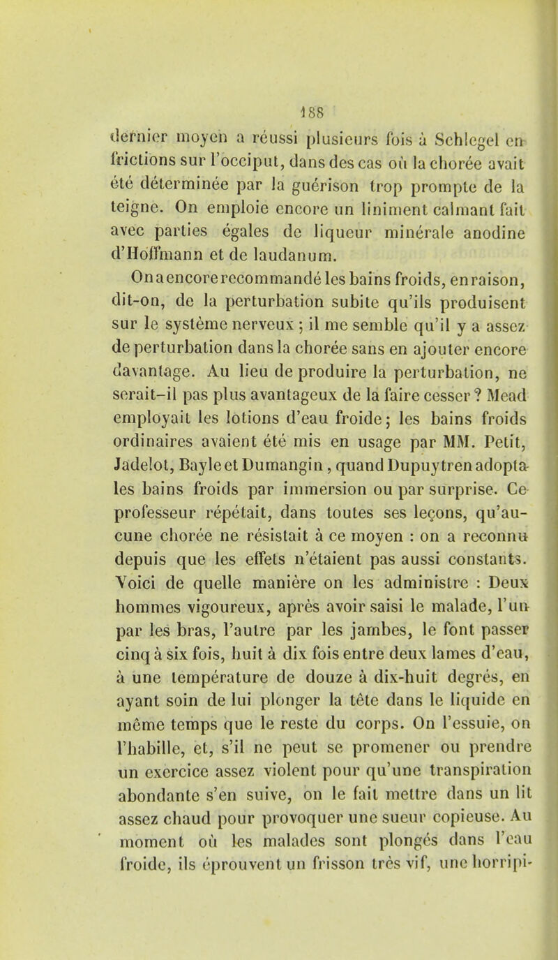 dernier moyen a reussi plusieurs fois a Schlegel en- frictions sur l'occiput, dans des cas ou la choree avail ete determined par la guerison Irop prompte de la teigne. On emploie encore un liniment calniant fait avec parties egales de liqueur minerale anodine d'Hoffmann et de laudanum. Onaencorerecommandeles bains froids, enraison, dit-on, de la perturbation subite qu'ils produisent sur le systeme nerveux ; il me semble qu'il y a assez de perturbation dans la choree sans en ajouter encore davanlage. Au lieu de produire la perturbation, ne serait-il pas plus avantageux de la faire cesser ? Mead employait les lotions d'eau froide; les bains froids ordinaires avaient ete mis en usage par MM. Petit, Jadelot, BayleetDumangin, quandDupuytrenadopta les bains froids par immersion ou par surprise. Ce professeur repetait, dans toutes ses lecons, qu'au- cune choree ne resistait a ce moyen : on a reconnu depuis que les effets n'etaient pas aussi constants. Voici de quelle maniere on les adminislre : Deux hommes vigoureux, apres avoir saisi le malade, Tun par les bras, l'aulre par les jarnbes, le font passer cinq a six fois, huit a dix fois entre deux lames d'eau, a une temperature de douze a dix-huit degres, en ayant soin de lui plonger la tete dans le liquide en meme temps que le reste du corps. On l'cssuie, on l'habille, ct, s'il ne peut se promener ou prendre un exercice assez violent pour qu'une transpiration abondante s'en suive, on le fait mettre dans un lit assez chaud pour provoquer une sueur copieuse. Au moment ou les malades sont plonges dans 1'eau froidc, ils eprouventun frisson tres vif, une horripi-