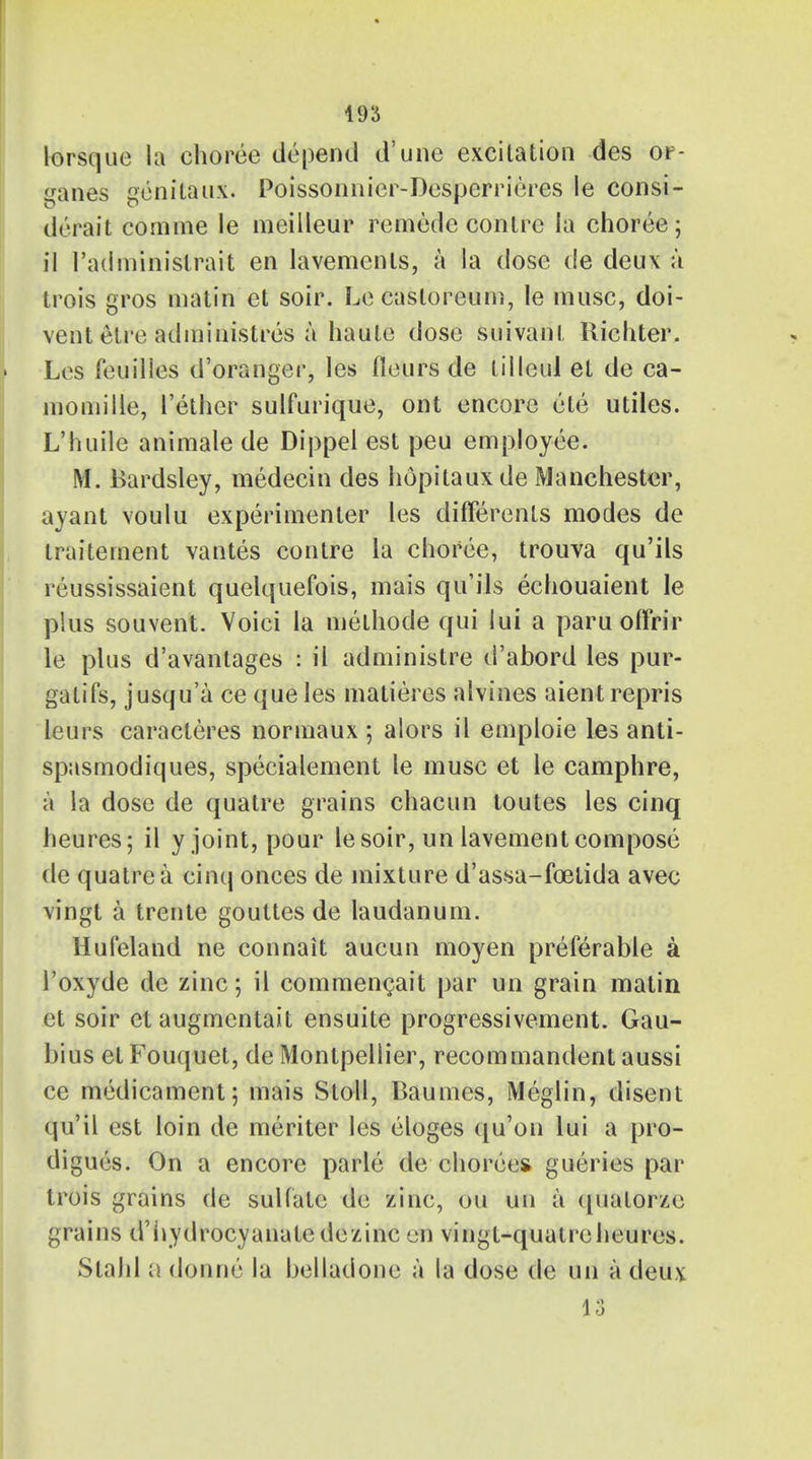 lorsque la choree depend d'une excitation des or- ganes genitaux. Poissonnier-Desperrieres le consi- di rait com me le meilleur remede conlrc la choree ; il I'adniinistrait en lavements, a la dose de deux a trois gros matin et soir. Le casloreum, le muse, doi- vent elre administres a haute dose suivant Richter. Les feuilles d'oranger, les fleurs de liileul et de ca- momille, Tether sulfurique, ont encore ele utiles. L'huile animate de Dippel est peu employee. M. Bardsley, medecin des hopitaux de Manchester, ayant voulu experimenter les differenls modes de traitement vantes contre la choree, trouva qu'ils reussissaient quelquefois, mais qu'ils echouaient le plus souvent. Voici la methode qui lui a paruoffrir le plus d'avantages : il administre d'abord les pur- gatifs, jusqu'a ce que les matieres alvines aient repris leurs caracteres normaux ; alors il emploie les anti- spasmodiques, specialement le muse et le camphre, a la dose de quatre grains chacun toutes les cinq heures; il y joint, pour le soir, un lavement compose de quatre a cinq onces de mixture d'assa-foetida avec vingt a trente gouttes de laudanum. Hufeland ne connait aucun moyen preferable a l'oxyde de zinc; il commencait par un grain matin et soir et augmentait ensuite progressivement. Gau- bius el Fouquet, de Montpellier, recommandent aussi ce medicament; mais Stoll, Baumes, Meglin, disent qu'il est loin de meriter les eloges (lu'on lui a pro- digues. On a encore parle de chorees gueries par trois grains de sulfate de zinc, ou un a ([uatorze grains d'iiydrocyanatedezinc en vingt-quatreheures. Slahl a donne la belladone a la dose de un a deux