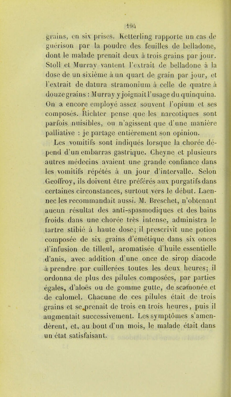 grains, en six prises, kelterling rapporte un cas (I<S guerison par la poudrc des feuilles de bclladone, dont le malade prenait deux a trois grains par join . Sloll et Murray van tent I'extrait de belladone a la dose de un sixieme a un quart de grain par jour, et I'extrait de datura stramonium a celle de quatre a douzegrains : Murray yjoignaitl'usage du quinquina. On a encore employe assez souvent 1'opium et ses composes. Richter pcnse que les narcotiques sont parfois nuisibles, ou n'agissent que d'une maniere palliative : je partage entitlement son opinion. Les vomitifs sont indiques lorsque la choree de- pend d'un embarras gastrique. Cheyne et plusieurs autres medecins avaient une grande confiance dans les vomitifs repetes a un jour d'intervalle. Selon Geoffroy, ils doivent elre preferes aux purgatifsdans certaines circonstances, surtout vers le debut. Laen- nec les recommandait aussi. M. Breschet, n'obtenant aucun resultat des anti-spasmodiques et des bains froids dans une choree tres intense, administra le lartre stibie a haute dose; il prescrivit une potion composee de six grains d'emetique dans six onces d'inf'usion de tilleul, aromatisee d'huile essentiellc d'anis, avec addition d'une once de sirop diacode a prendre par cuillerees toutes les deux heures; il ordonna de plus des pilules composees, par parties egales, d'aloes ou de gomme gutle, de scainonee et de calomel. Chacune de ces pilules etait de trois grains et se^renait de trois en trois heures, puis il augmenlait successivement. Lessymptumes s'amen- derent, et, au bout d'un mois, le malade etait dans un etat salisfaisant.