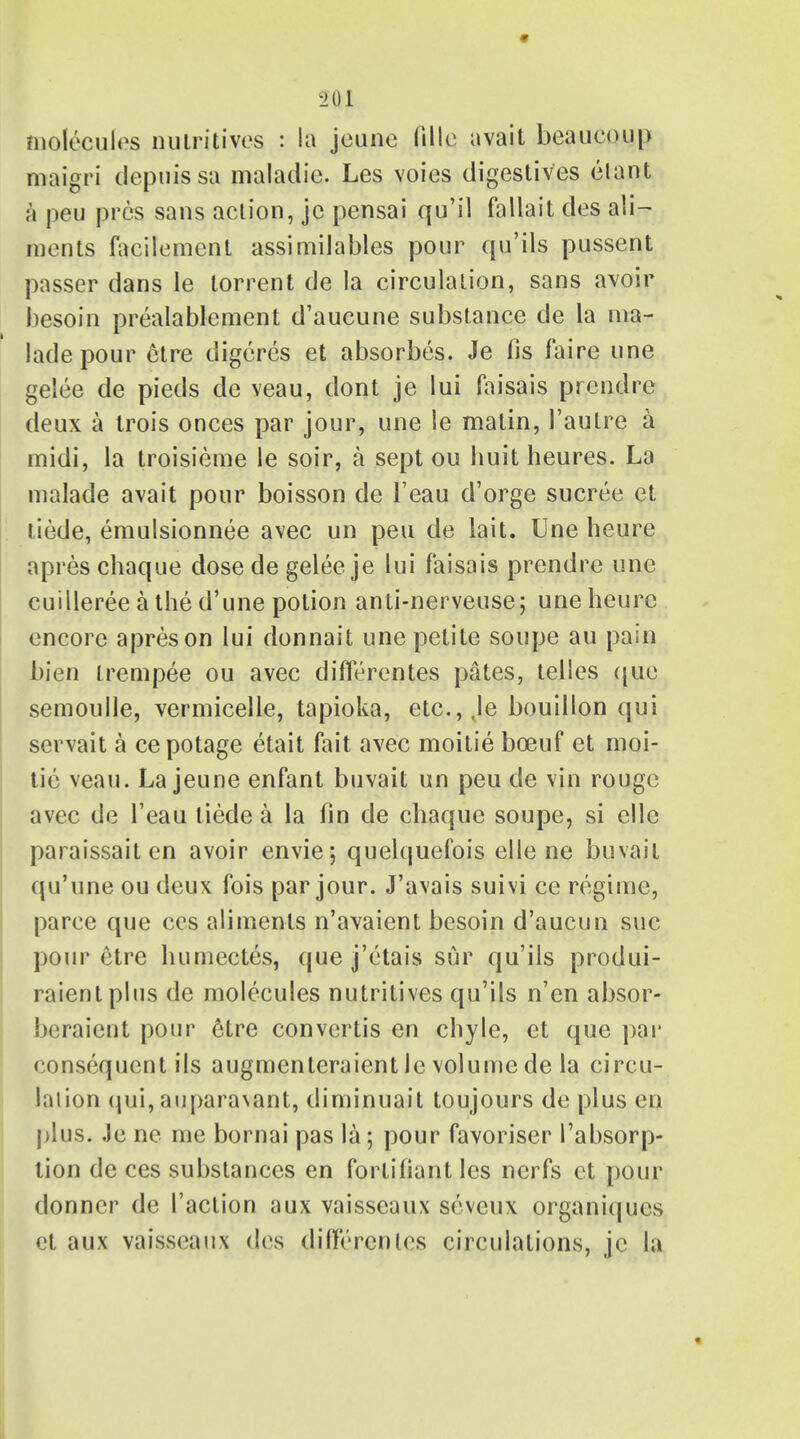 molecules nutritives : la jeune fille avait beaucoup maigri clepuissa maladie. Les voies digestives elant a peu pros sans action, jc pensai qu'il fallait des ali- ments facilement assimilables pour qu'ils pussent passer dans le torrent de la circulation, sans avoir besoin prealablement d'aucune substance de la ma- lade pour etre digeres et absorbes. Je fis faire une gelee de pieds de veau, dont je lui faisais prendre deux a trois onces par jour, une le matin, 1'autre a midi, la troisieme le soir, a sept ou huit heures. La malade avait pour boisson de l'eau d'orge sucree et tiede, emulsionnee avec un peu de lait. Une heure apres chaque dose de gelee je lui faisais prendre une cuilleree a the d'une potion anti-nerveuse; une heure encore apres on lui donnait une petite soupe au pain bien trempee ou avec diflerentes pates, telles que semoulle, vermicelle, tapioka, etc., ,le bouillon qui servait a cepotage etait fait avec moitie bceuf et moi- tie veau. La jeune enfant buvait un peu de vin rouge avec de l'eau tiede a la fin de chaque soupe, si ellc paraissait en avoir envie; quelquefois elle ne buvait qu'une ou deux fois par jour. J'avais suivi ce regime, paree que ces aliments n'avaient besoin d'aucun sue pour etre humectes, que j'etais sur qu'ils produi- raient plus de molecules nutritives qu'ils n'en absor- beraient pour etre convertis en chyle, et que par consequent ils augmenteraientle volume de la circu- lation qui, aupara\ant, diminuait toujours de plus en plus. Je ne me bornai pas la; pour favoriser 1'absorp- tion de ces substances en forlifiant les nerfs et pour donner de Taction aux vaisseaux seveux organiques et aux vaisseaux des differenles circulations, jc la