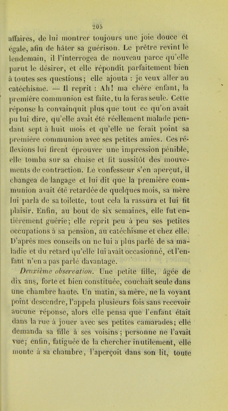 affaires, de hi montrer toujours unc joie douce ct egale, afin de hater sa guerison. Lc pretre revint le iendemain, il l'interrogea de nouveau parce qu'ellc parut le desirer, ct elle repondit parfaitement bien a toutes ses questions; elle ajouta : je veux alter au catechisme. — II reprit : Ah! ma chere enfant, la premiere communion est faile, tu la f'eras seulc. Cette reponse la convainquit plus que tout ce qu'on avait pu lui dire, qu'elle avait etc reellement malade pen- dant sept a huit mois et qu'elle ne ferait point sa premiere communion avec ses petites amies. Ges re- flexions lui firent eprouver une impression penible, elle tomba snr sa chaise et fit aussitot des mouve- ments de contraction. Le tonfesseur s'en apenjut, il changea de langage et lui dit que la premiere com- munion avait ete retardeede quelques mois, sa mere lui parla de sa toilette, tout cela la rassura et lui lit plaisir. Enfin, au bout de six semaines, elle 1'ut en- tieiement guerie; elle reprit peu a peu ses petites occupations a sa pension, au catechisme et chez elle. D'apres mes conseils on ne lui a plus parle de sa ma- ladie et du retard qu'elle lui avait occasionne, etl'en- Fatit n'en a pas parle davantage. Deuxieme observation. Une petite lille, agee de dix ans, forte et bien constituee, couchait seule dans Une chambre haute. Un matin, samere, ne la voyant point descendre, l'appela plusieurs fois sans recevoir aucune reponse, alors elle pensa que 1'enfant etait dans la rue a jouer avec ses petites camarades; elle demanda sa lille a ses voisins 5 personne ne I'avait vue; enfin, fatiguee de la chercher inutilement, elle monle a sa chambre, I'apcrcoit dans son lit, toute