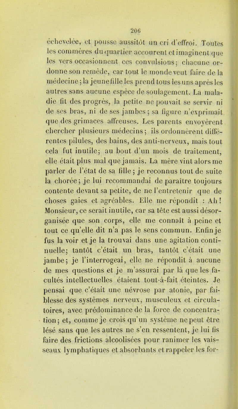 cchevelee, et poussc aussilot un cri d'efi'roi. Toules les commeres duquarlier accourenl ctimagincnt que les vers occasionnent ces convulsions; chacune or- donne son remede, car tout le mondeveut faire de la medecine; la jeunefille les prend tous lesuns apresles autres sans aucune espece de soulagement. La mala- die fit des progres, la petite ne pouvait se servir ni de scs bras, ni de ses jambes; sa figure n'exprimait que des grimaces affreuses. Les parents envoyerent chercher plusieurs medecins; ils ordonnerent dilfe- rentes pilules, des bains, des anti-nerveux, mais tout cela fut inutile; au bout d'un mois de traitement, elle etait plus mal que jamais. La mere vint alors me parler de l'etat de sa fille ; je reconnus tout de suite la choree; je lui recommandai de paraitre toujours contente devant sa petite, de nc l'entrelenir que de choses gaies et agreables. Elle me repondit : Ah! Monsieur, ce serait inutile, car sa tete est aussi desor- ganisee que son corps, elle me connait a peine et tout ce qu'elle dit n'a pas le sens commun. Enfin je fus la voir et je la trouvai dans une agitation conti- nuelle; tantot e'etait un bras, tantot e'etait une jambe; je l'interrogeai, elle ne repondit a aucune de mes questions et je m'assurai par la que les fa- cultes intellectuelles etaient tout-a-fait eteintes. Je pensai que e'etait une nevrose par atonie, par fai- blesse des systemes nerveux, musculeux et circula- toires, avec predominance de la force de concentra- tion; et, comme je crois qu'un systeme nepeut 6tre lese sans que les autres ne s'en ressenlent, je lui lis faire des frictions alcoolisees pour ranimer les vais- seaux lymphatiques et absorbants etrappcler les for-