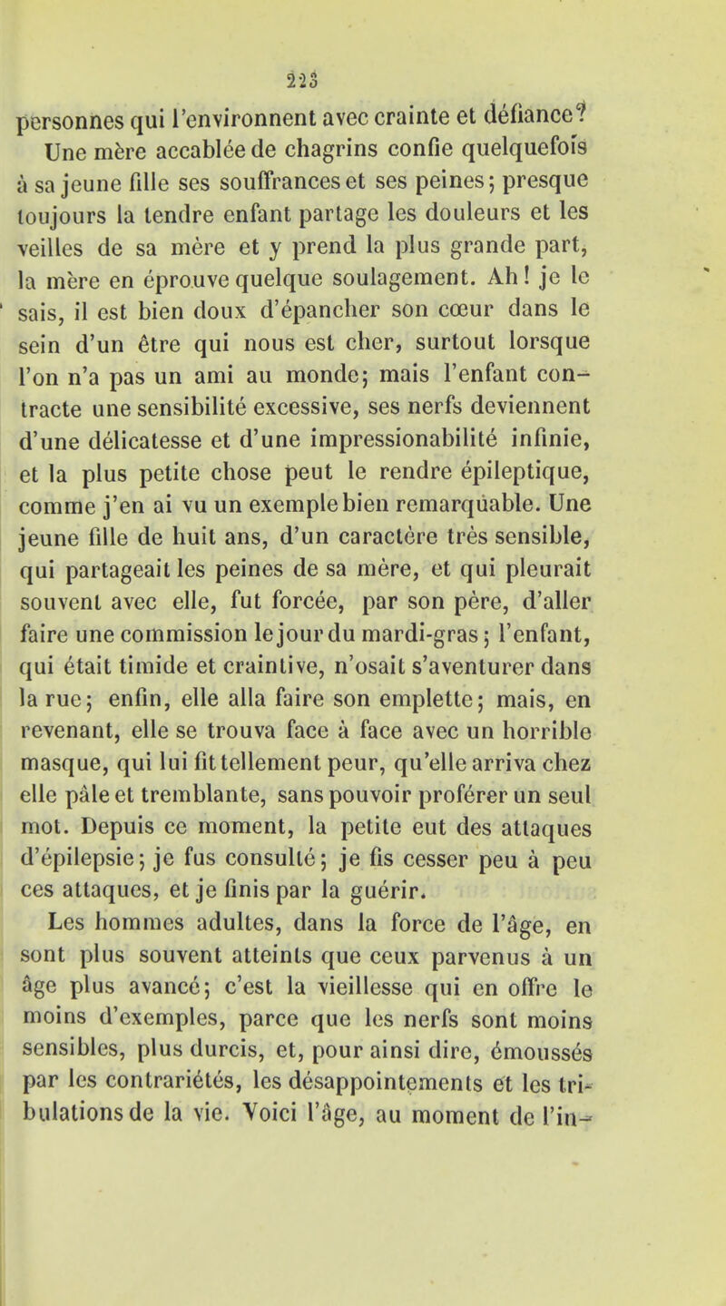 personnes qui 1'environnent avec crainte et defiance? Une mere accablee de chagrins confie quelquefois a sa jeune fille ses souffrances et ses peines; presque toujours la tendre enfant partage les douleurs et les veilles de sa mere et y prend la plus grande part, la mere en eprouve quelque soulagement. Ah! je le sais, il est bien doux d'epancher son cceur dans le sein d'un etre qui nous est cher, surtout lorsque Ton n'a pas un ami au monde; mais l'enfant con- tracte une sensibilite excessive, ses nerfs deviennent d'une delicatesse et d'une impressionabilite infinie, et la plus petite chose peut le rendre epileptique, comme j'en ai vu un exemplebien remarqiiable. Une jeune fille de huit ans, d'un caractere tres sensible, qui partageait les peines de sa mere, et qui pleurait souvenl avec elle, fut forcee, par son pere, d'aller faire une commission lejour du mardi-gras; l'enfant, qui etait timide et craintive, n'osait s'aventurer dans la rue; enfin, elle alia faire son emplette; mais, en revenant, elle se trouva face a face avec un horrible masque, qui lui fittellement peur, qu'elle arriva chez elle pale et tremblante, sans pouvoir proferer un seul mot. Depuis ce moment, la petite eut des attaques d'epilepsie; je fus consulle; je fis cesser peu a peu ces attaques, et je finis par la guerir. Les homines adultes, dans la force de l'age, en sont plus souvent atteints que ceux parvenus a un age plus avance; c'est la vieillesse qui en offre le moins d'exemples, parce que les nerfs sont moins sensibles, plus durcis, et, pour ainsi dire, ^mousses par les contraries, les desappointements et les tri- bulations de la vie. Voici l'age, au moment de Vim*