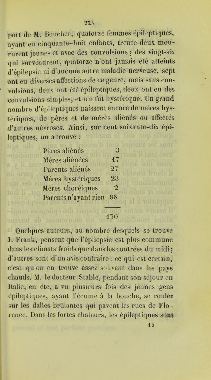 port de M. Boucher, qualorze fcmmes epileptiques, avant eu cinquante-huit enfants, trente-deux mou- rurent jeunes et avec des convulsions 5 des vingt-six qui survecurent, quatorze n'ont jamais ete atteints d'epilepsie ni d'aucune autre maladie nerveuse, sept ont eu diverses affections de ce genre, mais sans con- vulsions, deux ont ete epileptiques, deux ont eu des convulsions simples, et un fut hysterique. Un grand nombre d'epileptiques naissent encore de meres hys- teriques, de peres et de meres alienes ou affectes d'autres nevroses. Ainsi, sur cent soixante-dix epi- leptiques, on a trouve : Peres alienes 3 Meres alienees 47 Parents alienes 27 Meres hysteriques 23 Meres choreiques 2 Parents n'ayantrien 98 170 Quelques auleurs, au nombre desquels se trouve J. Frank, pensent que l'epilepsie est plus commune dans les climals froids que dans lcs contrees du midi; d'autres sont d'un aviscontraire : ce qui est certain, c'est qu'on en trouve assez souvent dans les pays chauds. M. ledocteur Slable, pendant son sejour en ltalie, en etc, a vu plusieurs fois des jeunes gens epileptiques, ayant Tecume a la bouche, se rouler sur les dalles brulantes qui pavent les rues de Flo- rence. Dans les fortes chaleurs, les epileptiques sont 15