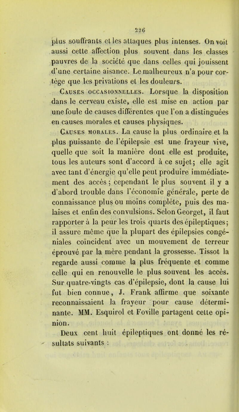 plus souffrants ct les attaques plus intenses. Onvoit aussi cetle affection plus souvent dans les classes pauvres de la societe que dans celles qui jouissent d'une certaine aisance. Lemalheureux n'a pour cor- tege que les privations et les douleurs. Causes occasionnelles. Lorsque la disposition dans le cerveau existe, elle est mise en action par unefoule de causes differentes que Ton a distinguees en causes morales et causes physiques. Causes morales. La cause la plus ordinaire et la plus puissante de l'epilepsie est une frayeur vive, quelle que soit la maniere dont elle est produite, tous les auteurs sont d'accord a ce sujet; elle agit avec tant d'energie qu'elle peut produire immediate- ment des acces; cependant le plus souvent il y a d'abord trouble dans l'economie generale, perte de connaissance plus ou moins complete, puis des ma- laises et enfin des convulsions. Selon Georget, il faut rapportera la peur les trois quarts desepileptiques; il assure raeme que la plupart des epilepsies conge- niales coincident avec un mouvement de terreur eprouve par la mere pendant la grossesse. Tissot la regarde aussi comme la plus frequente et corame celle qui en renouvelle le plus souvent les acces. Sur quatre-vingts cas d'epilepsie, dont la cause lui fut bien connue, J. Frank affirme que soixante reconnaissaient la frayeur pour cause determi- nante. MM. Esquirol et Foville partagent celle opi- nion. Deux cent huh epileptiques ont donnc les re- sultats suivants :