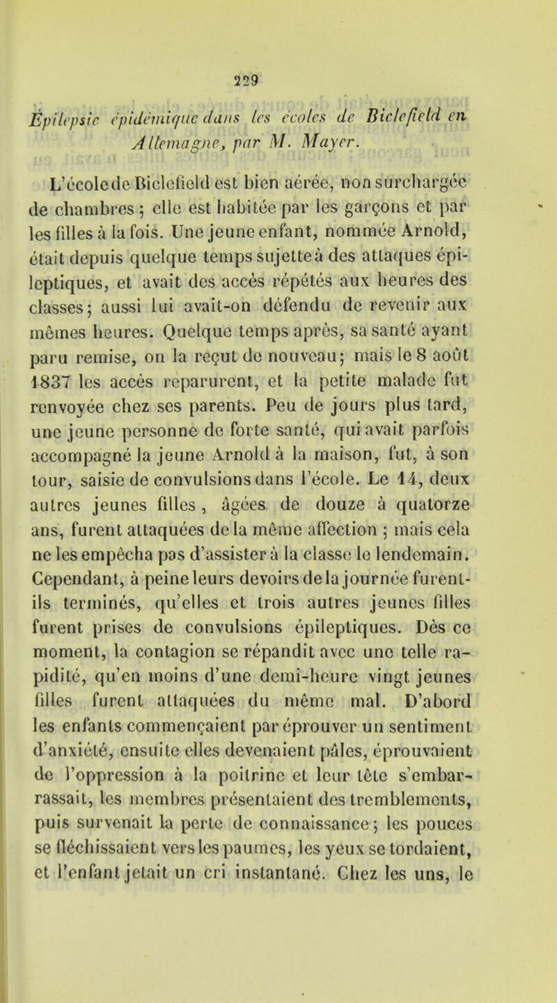 Epilcpsic cpidcmiffiic dans les ccolcs de Biclefield en Altcmagnc, par M. Mayer. L'ecoledeBiclefield est bien aeree, non surcharged de chambres 5 elle est habitee par les garcons et par les filles a la fois. Unejeuneenfant, nommee Arnold, etait depuis quelque temps sujettea des atlaques epi- leptiques, et avait des acces repetes aux lieures des classes; aussi lui avait-on defendu de revenir aux memes heures. Quelque temps apres, sasante ayant paru remise, on la recut de nouvcau; mais le8 aoiit 1837 les acces reparurent, et la petite malade fut renvoyee chez ses parents. Peu de jours plus tard, unc jcune personne de forte sante, qui avait parfois accompagne la jeune Arnold a la rnaison, fut, a son lour, saisie de convulsions dans l'ecole. Le 44, deux autrcs jeunes filles, agees de douze a quatorze ans, furent altaquees dela meme afTection ; mais cela nelesempecha pas d'assistera la classe le lendemain. Gependant, a peine leurs devoirs de la journee furenl- ils termines, qu'clles et trois aulres jeunes filles furent prises de convulsions epileptiques. Des ce moment, la contagion se repandit avcc unc telle ra- pidite, qu'en moins d'une demi-heure vingt jeunes filles furent altaquees du meme mal. D'abord les enfants commencaient pareprouver un sentiment d'anxiete, ensuite elles devcnaient pales, eprouvaient de 1'oppression a la poilrine et leur tete s'embar- rassait, les membrcs presentaient des tremblemcnts, puis survenait la perte de connaissance; les pouces se flechissaient vers les paumes, les yeux se tordaient, et l'enfant jetait un cri instanlane. Chez les uns, le