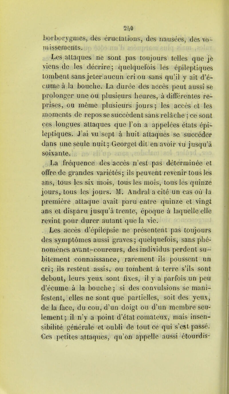 2/t0 borborygnics, des eructations, des nausees, des vo- id issemcnts. Les attaques ne sont pas toujours tclles que je viens de les decrire; quelquefois les epileptiques tombent sans jeter aucun cri ou sans qu'il y ait d'e- cume a la bouche. La duree des acces peut aussi se pro-longer une ou plusieurs heures, a differentes re- prises, ou memo plusieurs jours; les acces et les moments de repos se succedent sans relache ; ce sont ces longues attaques que Ton a appelees etats epi- leptiques. J'ai vu sept a huit attaques se succeder dans une seule nuit; Georget dit en avoir vu jusqu'a soixante. La frequence des acces n'est pas determinee et ofFre de grandes varietes; ils peuvent revenir tousles ans, tous les six mois, tous les mois, tous les quinze jours, tous les jours. M. Andral a cite un cas ou la premiere atlaque avait paru entre quinze et vingt ans et disparu jusqu'a trente, epoque a laquelle elle revint pour durer autant que la vie. Les acces d'epilepsie ne presentent pas toujours des symptomes aussi graves; quelquefois, sans phe- nomenes avant-coureurs, desindividus perdent su- bitement connaissance, rarement ils poussent un cri; ils restent assis, ou tombent a terre s'ils sont debout, leurs yeux sont fixes, il y a parfois un peu d'ecume a la bouche; si des convulsions se mani- fested, elles ne sont que partielles, soit des yeux, de la face, du cou, d'un doigt ou d'un membre seu- lement; il n'y a point d'etat comalcux, mais insen- sibilite generate et oubli de tout ce qui s'est passe. €es petites altaqucs, qu'on appelle aussi etourdis-