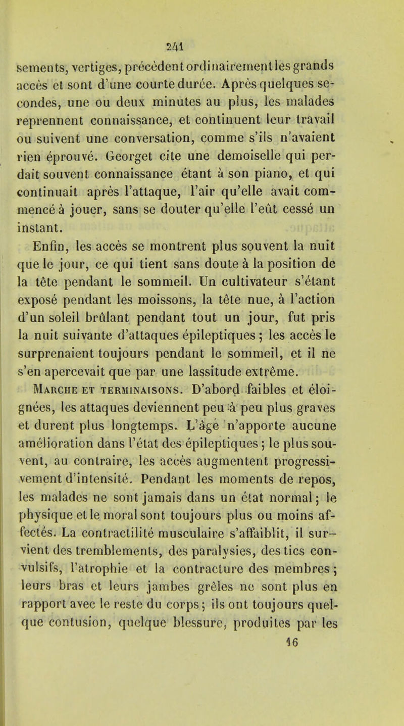 sements, vertiges, precedent ordinairementles grands acces et sont d'une courteduree. Apresquelques se- condes, une ou deux minutes au plus, les malades reprennent connaissance, et continuent leur travail ou suivent une conversation, comme s'ils n'avaient rien eprouve. Georget cite une demoiselle qui per- dait souvent connaissance etant a son piano, et qui continuait apres l'atlaque, l'air qu'elle avait com- mence a jouer, sans se douter qu'elle I'eut cesse un instant. Enfin, les acces se montrent plus souvent la nuit que le jour, ce qui tient sans doute a la position de la tete pendant le sommeil. Un cultivateur s'etant expose pendant les moissons, la tele nue, a Taction d'un soleil brulant pendant tout un jour, fut pris la nuit suivante d'attaques epileptiques ; les acces le surprenaient toujours pendant le sommeil, et il ne s'en apercevait que par une lassitude extreme. Marche et terminaisons. D'abord faibles et eloi- gners, les attaques deviennent peu k peu plus graves et durent plus longtemps. L'age n'apporte aucune amelioration dans I'etat des epileptiques; le plus sou- vent, au contraire, les acces augmentent progressi- vement d'intensite. Pendant les moments de repos, les malades ne sont jamais dans un etat normal; le physique et le moral sont toujours plus ou moins af- fecles. La contraclilite musculaire s'affaiblit, il sur- vient des tremblemenls, des paralysies, des tics con- vulsifs, l'alrophie et la contracture des membres; leurs bras et leurs jambes greles ne sont plus en rapport avec le reste du corps; ils ont toujours quel- que contusion, quelque blessure, produites par les 46