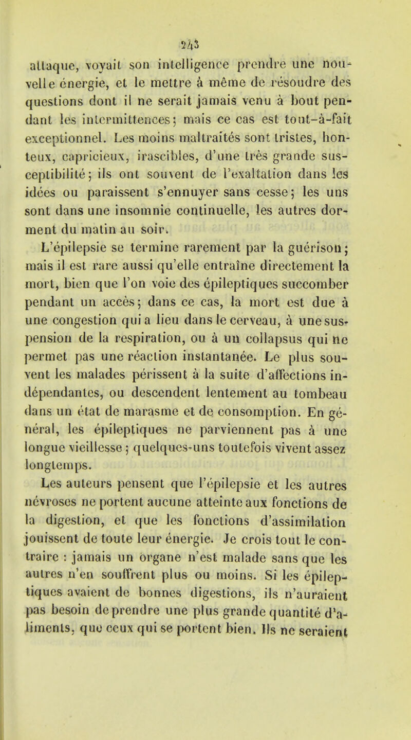 A* altaque, voyait son intelligence prendre une nou- velle energie, et le mettre a meme de resoudre des questions dont il ne serait jamais venu a bout pen- dant les inlcrmittenees j mais ce cas est tout-a-fait exceptionnel. Les moins maltraites sont tristes, hon- teux, capricieux, irascibles, d'une tres grande sus- ceplibilite; ils ont souvent de I'exaltalion dans les idees ou paraissent s'ennuyer sans cesse; les uns sont dans une insomnie continuelle, ies autres dor- ment du matin an soir. L'epilepsie se termine rarement par la guerison; mais il est rare aussi qu'elle entraine direetement la mort, bien que Ton voie des epileptiques succomber pendant un acces; dans ce cas, la mort est due a une congestion quia lieu dans lecerveau, a une sus- pension de la respiration, ou a un collapsus qui ne permet pas une reaction instantanee. Le plus sou- vent les malades perissent a la suite d'affections in- dependanles, ou descendent lentement au tombeau dans un etat de marasme et de consomption. En ge- neral, les epileptiques ne parviennent pas a une longue \ieillesse ; quelques-uns toutefois vivent assez longtemps. Les auteurs pensent que l'epilepsie et les autres nevroses ne portent aucune atteinteaux fonctions de la digestion, et que les fonctions d'assimilalion jouissent de toute leur energie. Je crois tout le con- traire : jamais un organe n'est malade sans que les autres n'en souttrent plus ou moins. Si les epilep- tiques avaient de bonnes digestions, ils n'auraient pas besoin de prendre une plus grande quantite dla- iimenls. que ccux qui se portent bien. Us ne seraient