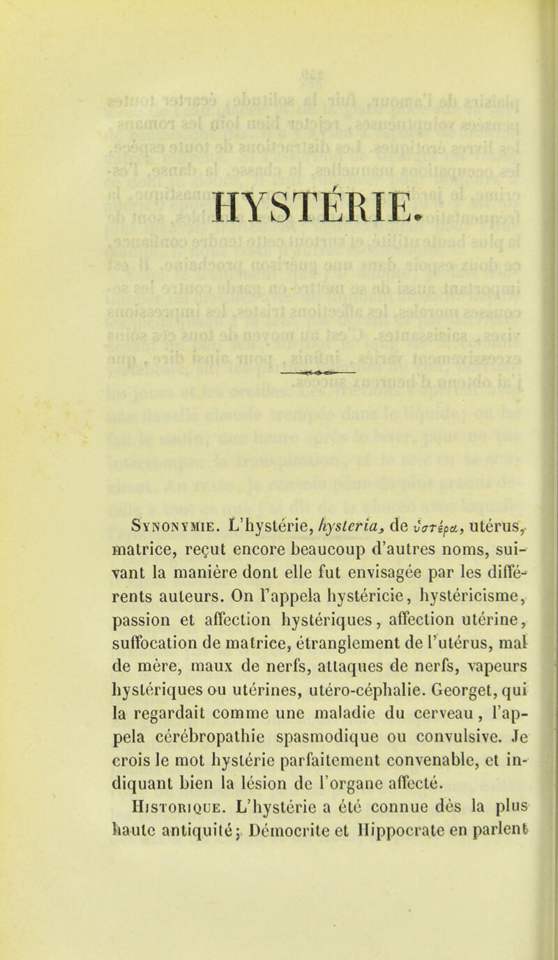 HYSTfiRIE. Synonymie. L'hysterie, hysteria, de vatepa, uterus, naatrice, recut encore beaucoup d'autres noms, sui- vant la maniere dont elle fut envisagee par les diffe- rents auteurs. On I'appela hystericie, hystericisme, passion et affection hysteriques, affection uterine, suffocation de matrice, etranglement de l'uterus, mat de mere, maux de nerfs, attaques de nerfs, vapeurs hysteriques ou uterines, utero-cephalie. Georget, qui la regardait comme une maladie du cerveau, 1'ap- pela cerebropathie spasmodique ou convulsive. Je crois le mot hysteric parfaitement convenable, et in- diquant bien la lesion de l'organe affecte. Historique. L'hysterie a ete connue des la plus haute antiquitej Democrite et Hippocrate en parlent