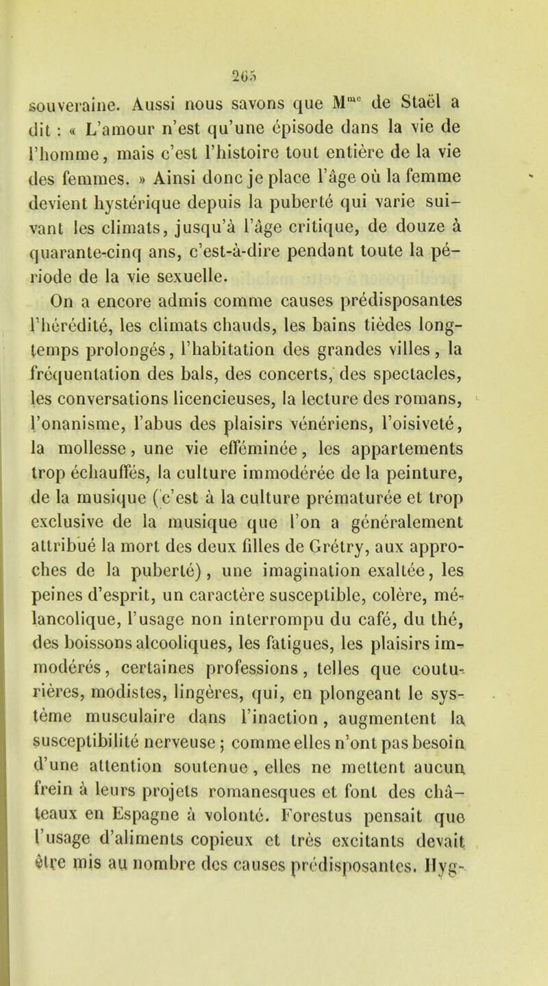 205 souveraine. Aussi nous savons que Mmc de Stael a ilit: « L'amour n'est qu'une episode dans la \ie de i'homme, mais c'est l'histoire tout entiere de la vie des femmes. » Ainsi done je place 1'age ou la femme devient hysterique depuis la puberte qui varie sui- vant les climats, jusqu'a l'age critique, de douze a quarante-cinq ans, e'est-a-dire pendant toute la pe- riode de la vie sexuelle. On a encore admis comme causes predisposantes l'heredite, les climats chauds, les bains tiedes long- temps prolonges, 1'habitation des grandes villes, la frequentation des bals, des concerts, des spectacles, les conversations licencieuses, la lecture des romans, l'onanisme, Tabus des plaisirs veneriens, l'oisivete, la mollesse, une vie effeminee, les appartements trop echauffes, la culture immoderee de la peinture, de la rnusique ( c'est a la culture prematuree et trop exclusive de la rnusique que Ton a generalement attribue la mort des deux fdles de Gretry, aux appro- ches de la puberte), une imagination exaltee, les peines d'esprit, un caractere susceptible, colere, me^ lancolique, 1'usage non interrompu du cafe, du the, des boissons alcooliques, les fatigues, les plaisirs im^- moderes, certaines professions, telles que coutu- rieres, modistes, lingeres, qui, en plongeant le sys- teme musculaire dans l'inaction, augmentent la, susceptibilite nerveuse; comme elles n'ont pas besoin d'une attention soutenue, elles ne mettcnt aucun frein a leurs projets romanesques et font des cha- teaux en Espagne a volontc. Forestus pensait que Vusage d'aliments copieux et tres excitants devait «>lre mis au nombre des causes predisposantes. Hyg-