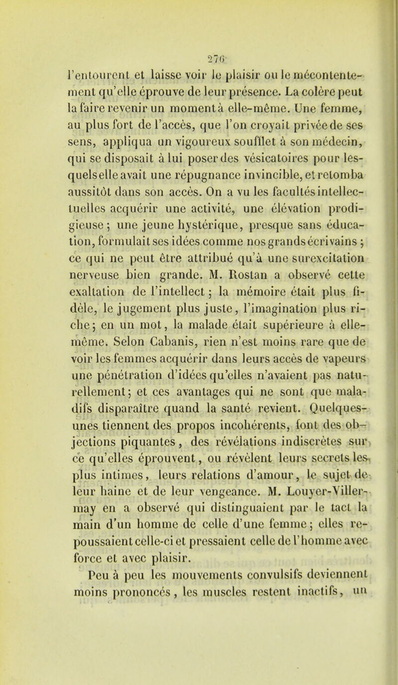 27(> l'entourcnt et laissc voir le plaisir ou le meconlenle- ment qu'clle eprouve de leur presence. La colore peut lafairerevenir un momenta elle-meme. Une femme, au plus fort de l'acees, que Ton croyait priveede ses sens, appliqua un vigoureux soufilet a son medecin, qui se disposait a lui poser des vesicatoires pour les- quelselleavait une repugnance invincible, etretomba aussitot dans son acces. On a vu les facullesintellec- luelles acquerir une activite, une elevation prodi- gieuse ; une jeune hysterique, presque sans educa- tion, fornmlaitses idees comme nos grands ecrivains; ce qui ne peut etre attribue qua une surcxcitation nerveuse bien grande. M. Rostan a observe cette exaltation de l'intellect; la memoire etait plus fi- dele, le jugement plus juste, l'imagination plus ri- che; en un mot, la malade elait superieure a elle- meme. Selon Cabanis, rien n'est moins rare que de voir les femmes acquerir dans leurs acces de vapeurs une penetration d'idees qu'eiles n'avaient pas natu- rellement; et ces avantages qui ne sont que mala- difs disparaitre quand la sante revient. Quelques- unes tiennent des propos incoherents, font des ob- jections piquantes, des revelations indiscretes sur ce qu'eiles eprouvent, ou revelent leurs secrets les, plus intimes, leurs relations d'amour, 1c sujet-de leur baine et de leur vengeance. M. Louyer-Viller- may en a observe qui distinguaicnt par le tact la main d'un homme de celle d'une femme; elles re- poussaientcelle-ciet pressaient celle del'hommeavec force et avec plaisir. Peu a peu les mouvements convulsifs deviennent moins prononccs, les muscles restent inactifs, un