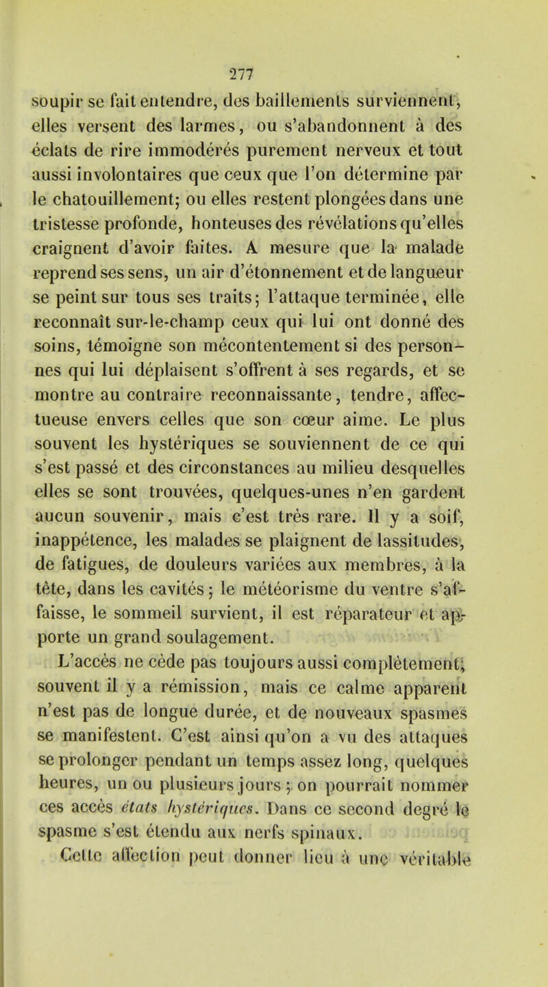 soupir se fait entendre, des baillements surviennent, elles versent des larmes, ou s'abandonnent a des eclats de rire immoderes purement nerveux et tout aussi involontaires que ceux que Ton determine par le chatouillement; ou elles restent plongees dans une tristesse profonde, honteusesdes revelations qu'elles eraignent d'avoir faites. A. mesure que la malade reprend ses sens, un air d'etonnement et de langueur se peint sur tous ses traits; l'attaque terminee, elle reconnait sur-le-champ ceux qui lui ont donne des soins, temoigne son mecontentement si des person- nes qui lui deplaisent s'offrent a ses regards, et se montre au conlraire reconnaissante, tendre, affec- tueuse envers ceiles que son cceur aime. Le plus souvent les hysteriques se souviennent de ce qui s'est passe et des circonstances au milieu desquelles elles se sont trouvees, quelques-unes n'en gardenl aucun souvenir, mais c'est tres rare. II y a soif, inappetence, les malades se plaignent de lassitudes, de fatigues, de douleurs varices aux membres, a la tete, dans les cavites; le meteorisme du ventre s'af- faisse, le sommeil survient, il est reparateur ct ap- porte un grand soulagement. L'acces ne cede pas toujours aussi completement; souvent il y a remission, mais ce calme apparent n'est pas de longue duree, et de nouveaux spasmes se manifestent. C'est ainsi qu'on a vu des attaques seprolonger pendant un temps assez long, quelques heures, un ou plusieurs jours ; on pourrait nommer ces acces elan hysteriques. Dans ce second degre le spasme s'est etendu aux nerfs spinaux. Ccttc aiTection peut donncr lieu a unc veritable