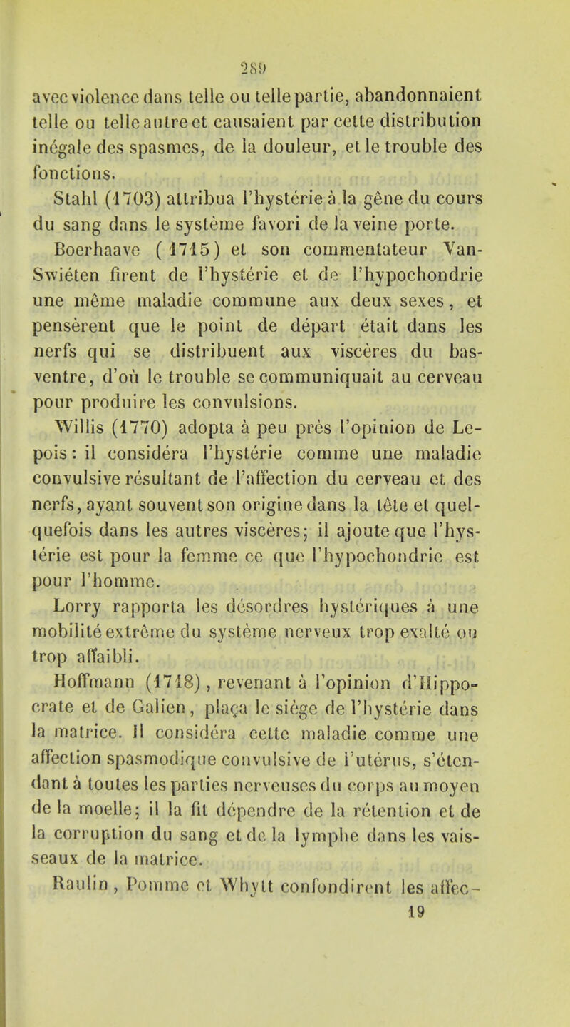 §§9 avec violence dans telle ou telle partie, abandonnaient telle ou telleautreet causaient par cette distribution inegaledes spasmes, de la douleur, etle trouble des fonctions. Stahl (4703) attrib.ua l'hysterie a la gene du cours du sang dans le systeme favori de la veine porte. Boerhaave (1715) et son commentateur Yan- Swieten firent de l'hysterie et de l'hypochondrie une meme maladie commune aux deux sexes, et penserent que le point de depart etait dans les nerfs qui se distribuent aux \isceres du bas- ventre, d'ou le trouble se communiquait au cerveau pour produire les convulsions. Willis (1770) adopta a peu pres I'opinion de Le- pois: il considera l'hysterie comme une maladie convulsive resultant de l'affection du cerveau et des nerfs, ayant souventson originedans la lete et quel- quefois dans les autres visceres; il ajouteque l'hys- terie est pour la femme ce que l'hypochondrie est pour l'homme. Lorry rapporta les desordres hysleriques a une mobilite extreme du systeme nerveux trop exalte ou trop atfaibli. Hoffmann (1718), revenant a I'opinion d'Hippo- crate et de Galien, placa le siege de l'hysterie dans la matrice. Il considera cette maladie comme une affection spasmodique convulsive de i'uterus, s'elen- dont a toules les parlies nerveuses du corps au moyen de la moelle; il la fit dependre de la retention et de la corruption du sang et de la lymphe dans les vais- seaux de la matrice. Raulin , Pom me et Whylt confondirent les affec- 19