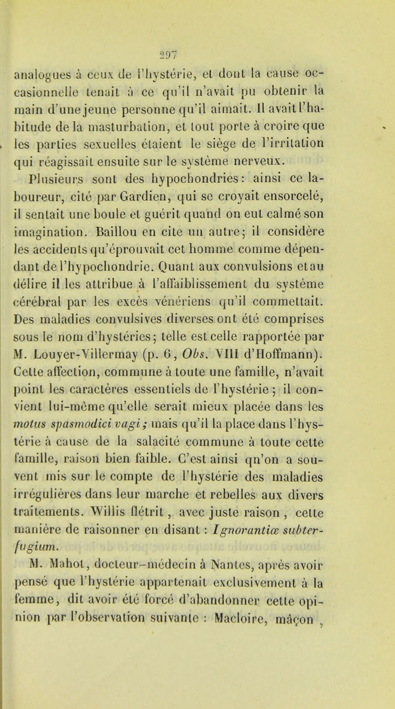 analogues a eeux de I'hysterie, el donl la cause oc- casionnelle tenait a ce qu'il n'avait pu obtenir la main d'unejeune personne qu'il aimait. II avaitl'ha- bitude dela masturbation, et lout porle a croire que les parlies sexuelles elaient le siege de l'irrilalion qui reagissail ensuile sur le systeme nerveux. Plusieurs sont des hypochondries: ainsi ce la- boureur, cite parGardien, qui se croyait ensorcele, il sentait une boule el guerit quahd on eut calmeson imagination. Baillou en cite tin autre; il considere les accidents qu'eprouvait cet homme com me depen- dant de I'bypochondrie. Quant aux convulsions etau delire il les atlribue a I'affaiblissement du systeme cerebral par les exces veneriens qu'il commettait. Des maladies convulsives diverses ont ete comprises sous le nom d'hysteries; telle estcelle rapportee par M. Louyer-Villermay (p. 6, Obs. VIII d'Hoffmann). Cette affection, commune a toute une famille, n'avait point les caracteres essentiels de I'hysterie; il con- vient lui-meme qu'elle serait mieux placee dans les motus spasmodici vagi; mais qu'il la place dans I'hys- terie a cause de la salacile commune a toute cette famille, raison bien faible. C'est ainsi qn'on a sou- vent mis sur le compte de I'hysterie des maladies irregulieres dans leur marche et rebelles aux divers traitements. Willis fletrit, avec juste raison , cetle maniere de raisonner en disant: Ignorantice subter- fugium. M. Mahot, docleur-niedecin a Nantes, apres avoir pense que I'hysterie appartenait exclusivement a la femme, dit avoir etc force d'abandonner cette opi- nion par l'observation suivante j Macloire, mar;on v