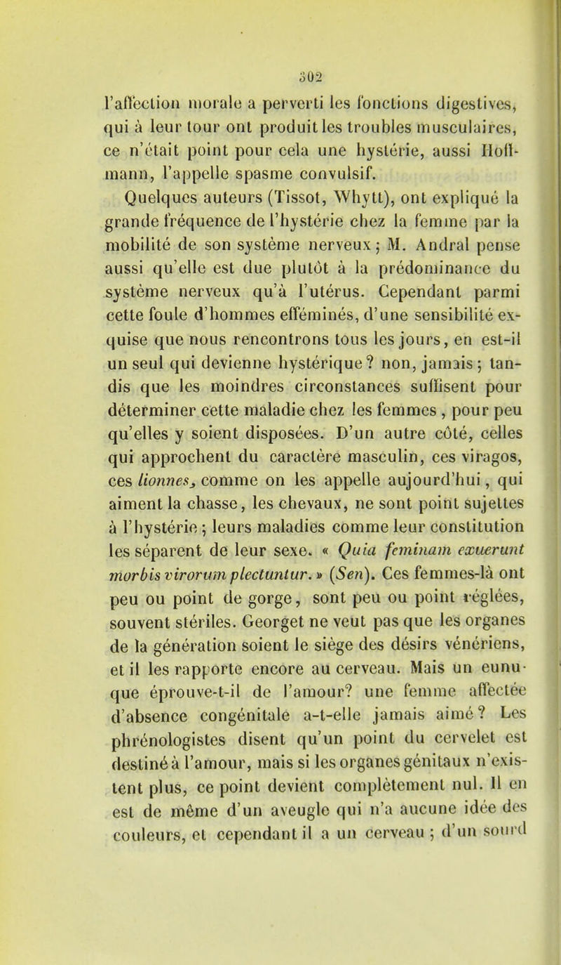 1'affection morale a perverti les Co net-ions digestives, qui a leur tour ont produitles troubles musculaires, ce n'etait point pour cela une hyslerie, aussi Holl- mann, l'appelle spasme convulsif. Quelques auteurs (Tissot, Whytt), ont explique la grande frequence de 1'hysterie chez la femme par la mobilite de son systeme nerveux; M. Andral pense aussi qu'elle est due plutot a la predominance du systeme nerveux qu'a l'uterus. Cependanl parmi cette foule d'hommes effemines, d'une sensibilite ex- quise que nous rencontrons tous les jours, en est-il un seul qui devienne hysterique? non, jamais ; lan- dis que les moindres circonstances sufh'sent pour determiner cette maladie chez les femmes , pour peu qu'elles y soient disposees. D'un autre cote, celles qui approchent du caractere masculin, ces viragos, ces lionnesj comme on les appelle aujourd'hui, qui aiment la chasse, les chevaux, ne sont point sujeltes a 1'hysterie; leurs maladies comme leur constitution les separent de leur sexe. « Quia feminam exuerunt morbis virorum plectuntur.» (Sen). Ces femmes-la ont peu ou point de gorge, sont peu ou point teglees, souvent steriles. Georget ne veut pas que les organes de la generation soient le siege des desirs veneriens, etil les rapporte encore au cerveau. Mais un eunu- que eprouve-t-il de I'amour? une femme aflectee d'absence congenitale a-t-elle jamais aime? Les phrenologistes disent qu'un point du cervelet est destine a I'amour, mais si les organes genitaux n'exis- lent plus, ce point devient completemenl nul. II en est de meme d'un aveugle qui n'a aucune idee des couleurs, et cependant il a un cerveau ; d'un sourd