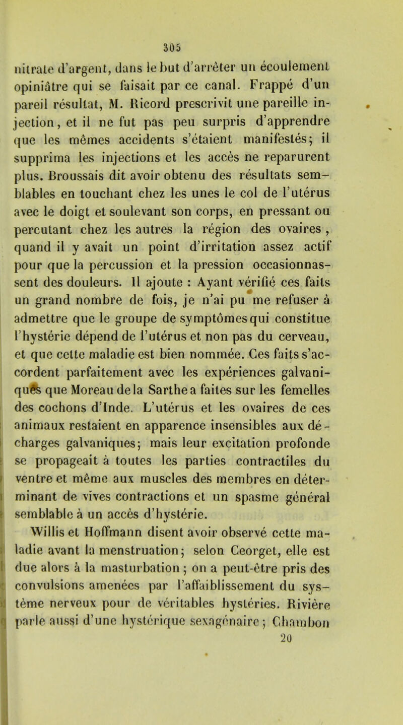 nitrate d'argent, dans le but d'arnHer un ecoulemenl opiniatre qui se faisait par ce canal. Frappe d'un pareil resultat, M. Ricord prescrivit une pareillc in- jection , et il ne fut pas peu surpris d'apprendre que les memes accidents s'etaient manifestos; ii supprima les injections et les acces ne reparurent plus. Broussais dit avoir obtenu des resultats sem- blables en touchant chez les unes le col de 1'uterus avec le doigt etsoulevant son corps, en pressant ou percutant chez les autres la region des ovaires , quand il y avait un point d'irritation assez actif pour que la percussion et la pression occasionnas- sent des douleurs. 11 ajoute : Ayant verifie ces fails un grand nombre de fois, je n'ai pu me refuser a admettre que le groupe de symptdmesqui constitue l'hysterie depend de l'ulerus et non pas du cerveau, et que celte maladieest bien nominee. Ces faitss'ac- cordent parfaitement avec les experiences galvani- qu5s que Moreau dela Sarthea faites sur les femelles des cochons d'Inde. L'uterus et les ovaires de ces animaux restaient en apparence insensibles aux de- charges galvaniques; mais leur excitation profonde se propageait a toutes les parties contractiles du ventre et m6me aux muscles des membres en deter- minant de vives contractions et un spasme general semblable a un acces d'hysterie. Willis et Hoffmann disent avoir observe cette ma- ladie avant la menstruation; selon Ceorget, elle est due alors a la masturbation; on a peut-etre pris des convulsions amenees par l'affaiblissement du sys- teme nerveux pour de veritables hysterics. Riviere parle aussi d'une hysU'rique sexngenaire ; Chnmbon 20