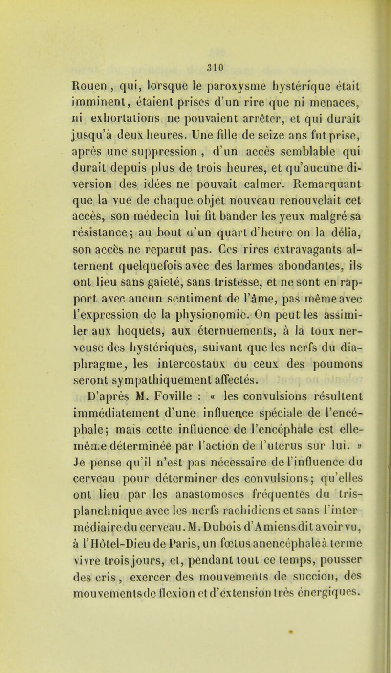 Rouen, qui, lorsque le paroxysme hysterique etail imminent, etaient prises d'un rire que ni menaces, ni exhortations ne pouvaient arreter, et qui durait jusqu'a deux heures. Une fille de seize ans fut prise, apres une suppression , d'un acces semblable qui durait depuis plus de trois heures, et qu'aucune di- version des idees ne pouvait calmer. Remarquant que la vue de chaque objet nouveau renouvelait cet acces, son medecin lui fit bander les yeux malgre sa resistance; au bout u'un quart d'heure on la delia, son acces ne reparut pas. Ces rires extravagants al- ternent quelquefois avec des larmes abondantes, ils onl lieu sans gaiete, sans tristesse, et ne sont en rap- port avec aucun sentiment de l'&me, pas memeavec l'expression de la physionomie. On peut les assimi- ler aux hoquets, aux eternuements, a la toux ner- \euse des hysleriques, suivant que les nerfs du dia- phragme, les intercostaux ou ceux des poumons seront sympathiquement affecles. D'apres M. Foville : « les convulsions resullent immediatement d'une influence speciale de 1'ence- phale; mais cette influence de l'encephale est elle- men;e determinee par Taction de Tuterus sur lui. » Je pense qu'il n'est pns necessaire del influence du cerveau pour determiner des convulsions; qu'elles ont lieu par les anastomoses frequentes du tris- planchnique avec les nerfs rachidicns et sans rinter- mediairedu cerveau. M. Dubois d'Amiens dit avoir vu, a l'lIotel-Dieu de Paris, un fo3lusanencephalea lerme vivre trois jours, ct, pendant tout ce temps, pousser descris, exercer des mouvemenls de succion, des mouvcmenlsde flexion ctd'extension (res energiqucs.