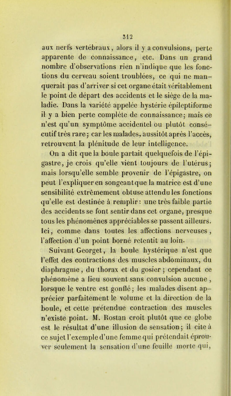 aux n erf's vertebraux, alors il y a convulsions, perte apparente de connaissance, etc. Dans un grand nombre d'observations rien n'indique que les fonc- lions du cerveau soient troublees, ce qui ne man- querait pas d'arriver si cet organe etait veritablement le point de depart des accidents et le siege de la ma- ladie. Dans la vari^te appelee hysterie epilepti forme il y a bien perte complete de connaissance; mais ce n'est qu'un symptome accidentel ou plutot conse- cutif tres rare j car les malades, aussitot apres l'acces, relrouvent la plenitude de leur intelligence. On a dit que la boule partait quelquefois de l'epi- gastre, je crois qu'elle vient toujours de l'uterus; mais lorsqu'elle semble provenir de l'epigastre, on peut l'expliqueren songeantque la malrice est d'une sensibilite extremement obtuse attendules fonctions qu'elle est destinee a remplir: unetres faible partie des accidents se font sentir dans cet organe, presque tous les phenomenes appreciates se passent ailleurs. Ici, comme dans toutes les affections nerveuses, l'affeetion d'un point borne retentit au loin. Suivant Georget, la boule hysterique n'est que l'effet des contractions des muscles abdominaux, du diaphragme, du thorax et du gosier; cependant ce phenomene a lieu souvent sans convulsion aucune , lorsque le ventre est gonfle; les malades disent ap- precier parfaitement le volume et la direction de la boule, et celte prelendue contraction des muscles n'existe point. M. Rostan croit plutot que ce globe est le resullat d'une illusion de sensation; il cite a ce sujet l'exemple d'une femme qui prelendait eprou- vcr sculemenl la sensation d'une fcuille morlc qui,