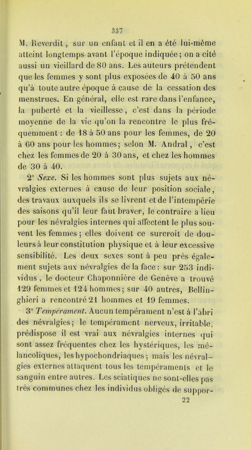 \J. Reverdit, sup un enfant et il en a (He lui-meme atteint longtemps avant I'epoque indiquee; on a cite aussi un vieillard de 80 ans. Lesauteurs pretendent que les femmes y sont plus exposees de -40 a 50 ans qu'a toute autre epoque a cause de la cessation des menstrues. En general, elle est rare dans l'enfance, la puberte et la vieillesse, e'est dans la periode moyenne de la vie qu'on la rencontre le plus fre- quemment: de 18 a 50 ans pour les femmes, de 20 a GO ans pour les hommes; selon M. Andral, e'est chez les femmes de 20 a 30 ans, et chez les hommes de 30 a 40. 2° Sexe. Si les hommes sont plus sujets aux ne- vralgies externes a cause de leur position sociale, des travaux auxquels ils se livrent etde l'intemperie des saisons qu'il leur faut braver, le contraire a lieu pour les nevralgies internes qui affectent le plus sou- vent les femmes; elles doivent ce surcroit de dou- leursa leur constitution physique et a leur excessive sensibilize. Les deux sexes sont a peu pres egale- ment sujets aux nevralgies de la face: sur 253 indi- vidus , le docteur Ghaponniere de Geneve a trouve 429 femmes et 124 hommes; sur 40 autres, Bellin- ghieri a rencontre 21 hommes et 19 femmes. 3° Temperament. Aucun temperament n'est a l'abri des nevralgies; le temperament nerveux, irritable, predispose il est vrai aux nevralgies internes qui sont assez frequentes chez les hysteriques, les me- lancoliques, leshypochondriaques; mais les nevral- gies externes altaquent tous les temperaments et le sanguin entre autres. Les scialiques ne sont-elles pas ires communes chez les individus obliges de suppor- 22