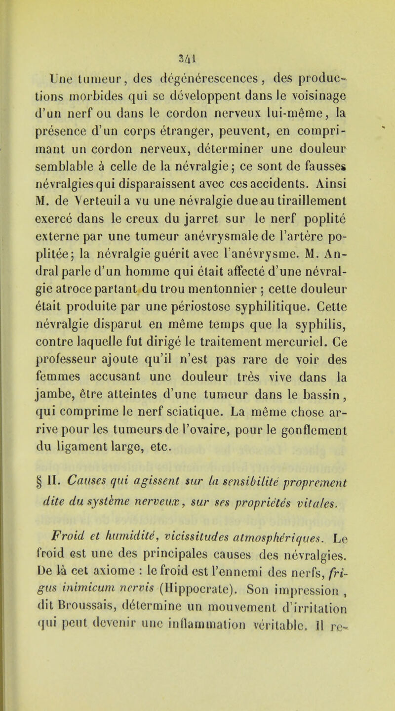 line tumeur, des degenerescences, des produc- tions morbides qui se developpent dans le voisinage d'un nerf ou dans le cordon nerveux lui-meme, la presence d'un corps etranger, peuvent, en compri- mant un cordon nerveux, determiner une douleur semblable a celle de la nevralgie; ce sont de fausses nevralgiesqui disparaissent avec ces accidents. Ainsi M. de Verteuila vu une nevralgie dueautiraillement exerce dans le creux du jarret sur le nerf poplite externe par une tumeur anevrysmale de l'artere po- plitee; la nevralgie guerit avec l'anevrysme. M. An- dral parle d'un homme qui elait affecte d'une nevral- gie atrocepartant du trou mentonnier ; cette douleur 6tait produile par une periostose syphilitique. Cette nevralgie disparut en meme temps que la syphilis, contre laquelle fut dirige le traitement mercuricl. Ce professeur ajoute qu'il n'est pas rare de voir des femmes accusant une douleur tres vive dans la jambe, etre atteintes d'une tumeur dans le bassin, qui comprime le nerf sciatique. La meme chose ar- rive pour les tumeursde l'ovaire, pour le gonflement du ligament large, etc. § II. Causes qui agissent sur la sensibilite propremejit elite dusysteme nerveux, sur ses proprietes vitales. Froid et humidite, vicissitudes atmospheriques. Le froid est une des principals causes des ncvralgies. De la cet axiome : le froid est l'ennemi des nerfs, fri- gus inimicum ncrvis (Hippocrate). Son impression , dit Broussais, determine un mouvement d irritation qui pent devenir une inflammation veritable. II re-