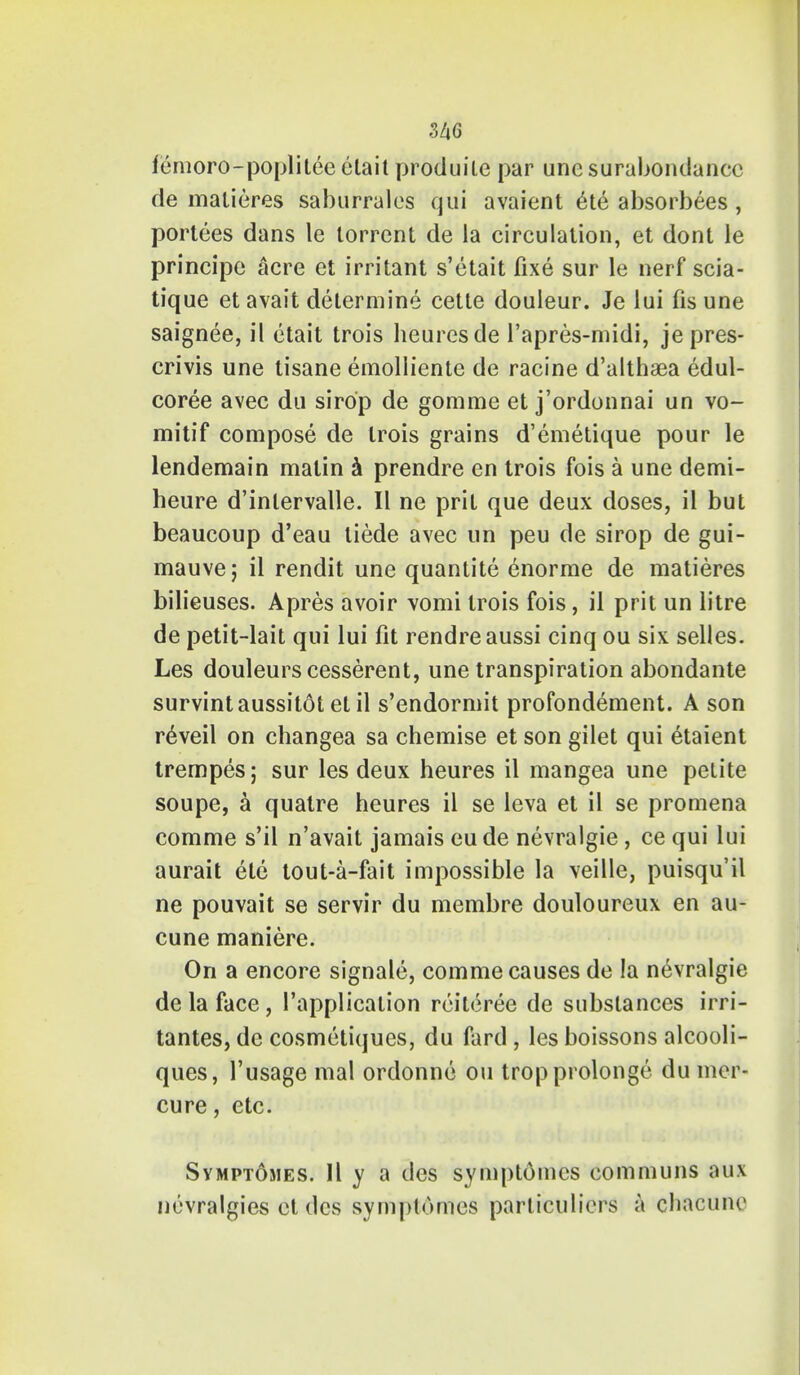 femoro-poplitee elait produile par une surubondance de matieres saburralos qui avaient ete absorbees, portees dans le torrent de la circulation, et dont le principe acre et irritant s'etait fixe sur le nerf scia- tique et avait determine cetle douleur. Je lui (is une saignee, il etait trois heuresde l'apres-midi, je pres- crivis une tisane emolliente de racine d'altha3a edul- coree avec dti sirop de gomme et j'ordonnai un vo- mitif compose de trois grains d'emetique pour le lendemain matin a prendre en trois fois a une demi- heure d'inlervalle. II ne prit que deux doses, il but beaucoup d'eau liede avec un peu de sirop de gui- mauvej il rendit une quantite enorme de matieres bilieuses. Apres avoir vomi trois fois, il prit un litre de petit-lait qui lui fit rendreaussi cinq ou six selles. Les douleurscesserent, une transpiration abondante survintaussitot et il s'endormit profondement. A son reveil on changea sa chemise et son gilet qui 6taient trempes; sur les deux heures il mangea une petite soupe, a quatre heures il se leva et il se promena comme s'il n'avait jamais eude nevralgie , ce qui lui aurait ete tout-a-fait impossible la veille, puisqu'il ne pouvait se servir du membre douloureux en au- cune maniere. On a encore signale, comme causes de la nevralgie de la face, ('application reiteree de substances irri- tantes, de cosmetiqucs, du fard , les boissons alcooli- ques, 1'usage mal ordonne ou tropprolongc du mer- cure, etc. Svmptomes. II y a des symptomcs communs aux nevralgies et des symptomes particuliers a chacune