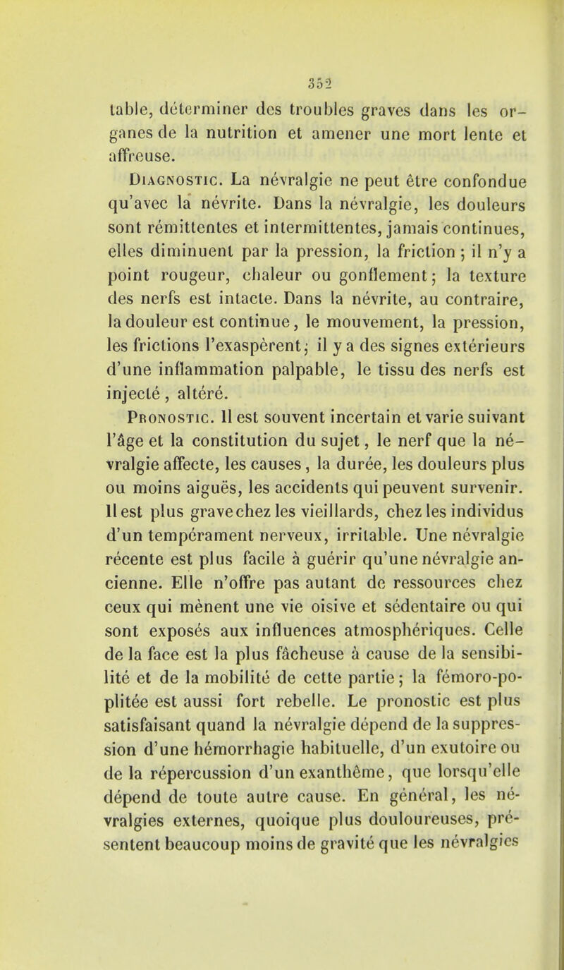 table, determiner des troubles graves dans les or- ganes de la nutrition et amener une mort lente et affreuse. Diagnostic. La nevralgie ne peut etre confondue qu'avec la nevrite. Dans la nevralgie, les douleurs sont remittentes et intermitlentes, jamais continues, elles diminuenl par la pression, la friction ; il n'y a point rougeur, chaleur ou gonflement; la texture des nerfs est intacte. Dans la nevrite, au contraire, ladouleur est continue, le mouvement, la pression, les frictions l'exasperent; il y a des signes exterieurs d'une inflammation palpable, le tissu des nerfs est injecte, altere. Pronostic. 11 est souvent incertain et varie suivant l'&ge et la constitution du sujet, le nerf que la ne- vralgie affecte, les causes, la duree, les douleurs plus ou moins aigues, les accidents quipeuvent survenir. 11 est plus gravechez les vieillards, chez les individus d'un temperament nerveux, irritable. Une nevralgie recente est plus facile a guerir qu'une nevralgie an- cienne. Elle n'offre pas autant de ressources chez ceux qui menent une vie oisive et sedentaire ou qui sont exposes aux influences atmospheriques. Celle de la face est la plus facheuse a cause de la sensibi- lite et de la mobilite de cette partie; la femoro-po- plitee est aussi fort rebelle. Le pronostic est plus satisfaisant quand la nevralgie depend de la suppres- sion d'une hemorrhagic habituelle, d'un exutoireou de la repercussion d'un exantheme, que lorsqu'elle depend de toute autre cause. En general, les ne- vralgies externes, quoique plus douloureuses, pre- sentent beaucoup moins de gravite que les nevralgies