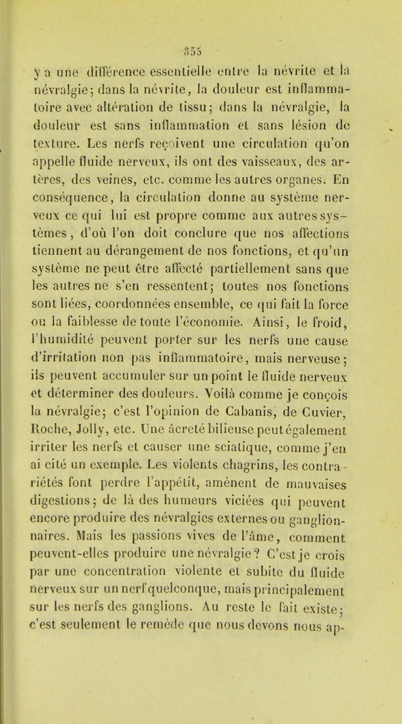 Va une difference essenlielle entre la nevrite et la V nevralgie; dans la nevrite, la douleur est inflamma- toire avec alteration de lissu; dans la nevralgie, la douleur est sons inflammation et sans lesion de texture. Les nerfs recoivent une circulation qu'on appelle fluide nerveux, ils ont des vaisseaux, des ar- teres, des veines, etc. comme les autres organes. En consequence, la circulation donne au systeme ner- veux ce qui lui est propre comme aux autressys- temes, d'ou Ton doit conclure que nos affections liennent au derangement de nos fonctions, et qu'un systeme ne peut etre affccte parliellement sans que les autres ne s'en ressentent; toutes nos fonctions sont liees, coordonnees ensemble, ce qui fait la force ou la faiblesse detoute l'economie. Ainsi, le froid, l'humidite peuvent porter sur les nerfs une cause d'irritation non pas inflammatoire, mais nerveuse; ils peuvent accumuler sur un point le fluide nerveux et determiner des douleurs. Voila comme je concois la nevralgie; c'est l'opinion de Cabanis, de Cuvier, Roche, Jolly, etc. Une acrete bilieuse peutegalement irriter les nerfs et causer une sciatique, comme j'en ai cite un exemple. Les violents chagrins, les contra- rietes font perdre l'appetit, amenent de mauvaises digestions; de lades humeurs viciees qui peuvent encore produire des nevralgics externesou ganglion- naires. Mais les passions vivcs del'amc, comment peuvent-elles produire une nevralgie ? C'est je crois par une concentration violente et subitc du fluide nerveux sur un nerf quelconque, mais principalement sur les nerfs des ganglions. Au reste le fait existe; c'est seulement le remedc que nous devons nous ap-