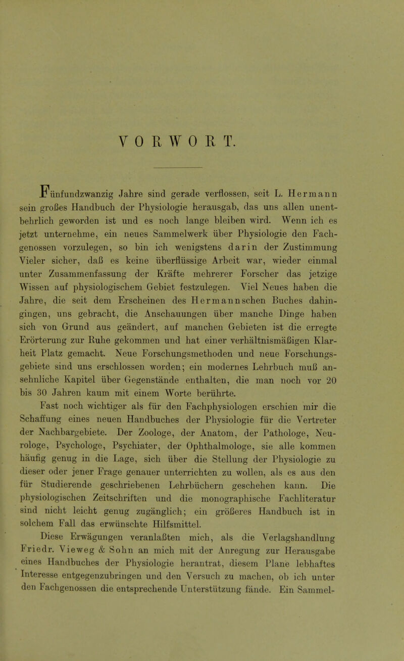 Fiinfundzwanzig Jahre sind gerade verflossen, seit L. Hermann sein groiSes Handbuch der Physiologie herausgab, das uns alien unent- behrlich geworden ist und es noch lange bleiben wird. Wenn ich es jetzt unternehme, ein neues Sammelwerk iiber Physiologie den Fach- genossen vorziilegen, so bin ich wenigstens darin der Zustimmung Vieler sicher, daB es keine iiberfliissige Arbeit war, wieder einmal unter Zusammenfassung der Krafte mehrerer Forscher das jetzige Wissen auf physiologischem Gebiet festzulegen. Viel Neues haben die Jahre, die seit dem Erscheinen des Hermannschen Buches dahin- gingen, uns gebracht, die Anschauungen iiber manche Dinge haben sich von Grund aus geandert, auf manchen Gebieten ist die erregte Erorterung zur Ruhe gekommen und hat einer verhaltnismaBigen Klar- heit Platz gemacht. Neue Forschungsmethoden und neue Forschungs- gebiete sind uns erschlossen worden; ein modernes Lehrbuch muB an- sehnliche Kapitel iiber Gegenstande enthalten, die man noch vor 20 bis 30 Jahren kaum mit einem Worte beriihrte. Fast noch wichtiger als fiir den Fachphysiologen erschien mir die Schaffung eines neuen Handbuches der Physiologie fiir die Vertreter der Nachbargebiete. Der Zoologe, der Anatom, der Pathologe, Neu- rologe, Psychologe, Psychiater, der Ophthalmologe, sie alle kommen haufig genug in die Lage, sich iiber die Stellung der Physiologie zu dieser oder jener Frage genauer unterrichten zu wollen, als es aus den fiir Studierende geschriebenen Lehrbiichern geschehen kann. Die physiologischen Zeitschriften und die monographische Fachliteratur sind nicht leicht genug zuganglich; ein groBeres Handbuch ist in solchem Fall das erwunschte Hilfsmittel. Diese Erwagungen yeranlafiten mich, als die Verlagshandlung Friedr. Vieweg & Sohn an mich mit der Anregung zur Herausgabe eines Handbuches der Physiologie herantrat, diesem Plane lebhaftes Interesse entgegenzubringen und den Versuch zu machen, ob ich unter den Fachgenossen die entsprechende Unterstutzung fande. Ein Sammel-