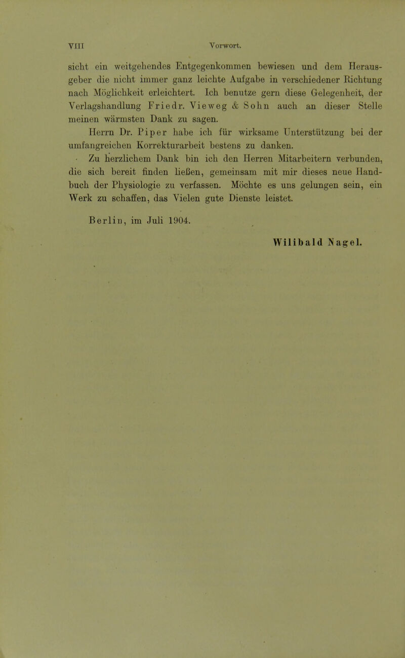 sicht ein weitgehendes Entgegenkommen bewiesen und dem Heraus- geber die nicht immer ganz leichte Aufgabe in verschiedener Richtung nach Moglicbkeit erleichtert. Ich benutze gern diese Gelegeiibeit, der Verlagshandlung Friedr. Vieweg & Sohn auch an dieser Stelle meinen warmsten Dank zu sagen. Herrn Dr. Piper liabe ich fiir wirksame Unterstiitzung bei der umfangreichen Korrekturarbeit bestens zu danken. • Zu herzlicbem Dank bin ich den Herren Mitarbeitern verbunden, die sich bereit finden lieBen, gemeinsam mit mir dieses neue Hand- buch der Physiologic zu verfassen. Mochte es uns gelungen sein, ein Werk zu schaffen, das Vielen gute Dienste leistet. Berlin, im Juli 1904. Wilibald Nagel.