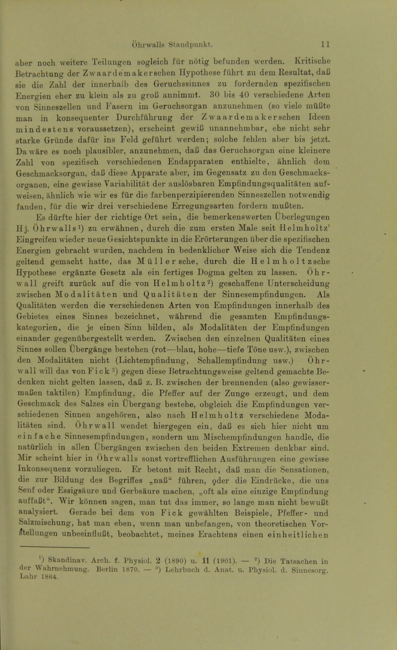 aber noch weitere Teilungen sogleich I'iir notig bef'unden werden. Kritische Betrachtung der Zwaardemakerschen Hypothese fiihrt zu dem Resultat, dafi sie die Zahl der innerhalb des Geruchssinnes zu fordernden spezifischen Euergien eher zu klein als zu groB annimmt. 30 bis 40 verschiedene Arten von Sinneszellen und Fasern im Geruchsorgan anzunehmen (so viele muUte man in konsequenter Durcbl'uhiung der Zwaardemakerschen Ideen mindestens voraussetzen), erscheint gewiJS unannehmbar, ehe nicht sehr starke Grunde dafiir ins Feld gefiilirt Averden; solche I'ehlen aber bis jetzt. Da ware es noch plausibler, anzunehmen, daC das Geruchsorgan eine kleinere Zahl von spezifisch verschiedenen Endapparaten enthielte, ahnlich dem Geschmacksorgan, daC diese Apparate aber, im Gegensatz zu den Geschmacks- organen, eine gewisse Variabilitiit der auslosbaren Empfindungsqualitaten auf- weisen, iihnlich wie wir es fiir die farbenperzipierenden Sinneszellen notwendig fanden, fiir die wir drei verschiedene Erregungsarten fordern muBten. Es diirfte hier der richtige Ort sein, die bemerkenswerten Uberlegungen Hj. Ohrwalls^) zu erwahnen, durch die zum ersten Male seit Helmholtz' Eingreifen wieder neue Gesichtspunkte in die Erorterungen iiber die spezifischen Energien gebracht wurden, nachdem in bedenklicher Weise sich die Tendenz geltend gemacht hatte, das M ii 11 e r sche, durch die Helmholt zsche Hypothese erganzte Gesetz als ein fertiges Dogma gelten zu lassen, 0 h r - wall greift zuriick auf die von Helmholtz2) geschaffene Unterscheidung zwischen Mo dalitaten und Qualitaten der Sinnesempfindungen. Als Qualitaten werden die verschiedenen Arten von Empfindungen innerhalb des Gebietes eines Sinnes bezeichnet, wahrend die gesamten Empfindungs- kategorien, die je einen Sinn bilden, als Modalitaten der Empfindungen einander gegeniibergestellt werden. Zwischen den einzelnen Qualitaten eines Sinnes sollen Ubergange bestehen (rot—blau, hohe—tiefe Tone usw.), zwischen den Modalitaten nicht (Lichtempfindung, Schallempfindung usw.) Ohr- wall will das vonFick gegen diese Betrachtungsweise geltend gemachte Be- denken nicht gelten lassen, dafi z. B. zwischen der brennenden (also gewisser- mafien taktilen) Empfindung, die Pfeffer auf der Zunge erzeugt, und dem Geschmack des Salzes ein Ubergang bestehe, obgleich die Empfindungen ver- schiedenen Sinnen angehoren, also nach Helmholtz verschiedene Moda- litaten sind. Ohrwall wendet hiergegen ein, daJB es sich hier nicht um einfache Sinnesempfindungen, sondern um Mischempfindungen handle, die naturlich in alien Ubergangen zwischen den beiden Extremen denkbar sind. Mir scheint hier in Ohrwalls sonst vortrefflichen Ausfiihrungen eine gewisse Inkonsequenz vorzuliegen. Er betont mit Recht, daC man die Sensationen, die zur Bildung des Begrilfes „naI3 fiihren, 9der die Eindriicke, die uns Senf oder Essigsaure und Gerbsaure machen, „oft als eine einzige Empfindung auffaCt. Wir konnen sagen, man tut das immer, so lange man nicht bewuCt analysiert. Gerade bei dem von Fick gewahlten Beispiele, Pfeffer- und Salzmischung, hat man eben, wenn man unbefangen, von theoretischen Vor- IteUungen unbeeinfluCt, beobachtet, meines Erachtens einen einheitlichen ') Skandinav. Arch. f. Physiol. 2 (1890) u. 11 (1901). — *) Die Tatsachen in der Wahmehmung. Berlin 1870. — '') Lehrbuch d. Anat. u. Physiol, d. Sinnesorg. Lahr 1864.