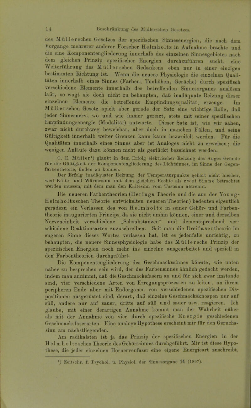 des Miillerschen Gesetzes der spezifischen Sinnesenergien, die nach dem Vorgange mehrerer anderer Forscher Helmholtz in Aulnahme brachte und die eine Komponentengliederung innerhalb des einzelnen Sinnesgebietes nach dem gleichen Prinzip spezifischer Energien durchzufiihren sucht, eine Weiterfiihrung des Miillerschen Gedankens eben nur in einer einzigen bestimmten Eichtung ist. Wenn die neuere Physiologie die einzelnen Quali- taten innerhalb eines Sinnes (Farben, Tonhohen, Geriiche) durch spezifisch verschiedene Elemente innerhalb des betreilenden Sinnesorganes auslosen laBt, so wagt sie doch nicht zu behaupten, daC inadaquate Reizung dieser einzelnen Elemente die betreffende Emplindungsqualitilt, erzeuge. Im Miillerschen Gesetz spielt aber gerade der Satz eine wichtige Rolle, daC jeder Sinnesnerv, avo und wie immer gereizt, stets mit seiner spezifischen Empfindungsenergie (Modalitat) antworte. Dieser Satz ist, wie wir sahen, zwar nicht durchweg beweisbar, aber doch in manchen Fallen, und seine Giiltigkeit innerhalb weiter Grenzen kann kaum bezweifelt werden. Fiir die Qualitaten innerhalb eines Sinnes aber ist Analoges nicht zu erweisen; die weuigen Anlaufe dazu konnen nicht als gegliickt bezeichnet werden. Gr. E. Miiller^) glaubt in dem Erfolg elektriseher Reizung des Auges Griinde fiir die Giiltigkeit der Komponentengliederung des Lichtsinnes, im Sinne der Gegen- farbentheorie, finden zu konnen. Der Erfolg inadaquater Reizung der Temperaturpunkte gehort nicht hierher, weil Kalte- und Warmesinn mit dem gleichen Eechte als zwei Sinne betrachtet werden miissen, mit dem man den Kaltesinn vom Tastsinn abti-ennt. Die neueren Farbentheorien (Herings Theorie und die aus der Young- Helmholtzschen Theorie entwickelten neueren Theorien) bedeuten eigentlich geradezu ein Verlassen des von Helmholtz in seiner Gehor- und Farben- theorie inaugurierten Prinzips, da sie nicht umhin konnen, einer und derselben Nerveneinheit verschiedene „Sehsubstanzen und dementsprechend ver- schiedene Reaktionsarten zuzuschreiben. Seit man die Dreif asertheorie im engeren Sinne dieses Wortes verlassen hat, ist es jedenfalls unrichtig, zu behaupten, die neuere Sinnesphysiologie habe das Miillersche Prinzip der spezifischen Energien noch mehr ins einzelne ausgearbeitet und speziell in den Farbentheorien durchgefiihrt. Die Komponentengliederung des Geschmackssinnes konnte, wie unten naher zu besprechen sein wird, der des Farbensinnes ahnlich gedacht werden, indem man anuimmt, dajj die Geschmacksfasern an und fiir sich zwar imstande sind, vier verschiedene Arten von Erregungsprozessen zu leiten, an ihrem peripheren Ende aber mit Endorganen von verschiedenen spezifischen Dis- positionen ausgeriistet sind, derart, daC einzelne Geschmacksknospen nur auf siiC, andere nur auf sauer, dritte auf siiC und sauer usw. reagieren. Ich glaube, mit einer derartigen Annahme kommt man der Wahrheit naher als mit der Annahme von vier durch spezifische Energie geschiedenen Geschmacksfaserarten. Eine analoge Hypothese erscheint mir fur den Geruchs- sinn am nachstliegenden. Am radikalsten ist ja das Prinzip der spezifischen Energien in der Helmholtzschen Theorie des Gehorssinnes durchgefiihrt. Mir ist diese Hypo- these, die jeder einzelnen Hornervenfaser eine eigene Energieart zuschreibt. Zeitschr. f. Psychol, u. Physiol, der Sinnesorgane 14 (1897).