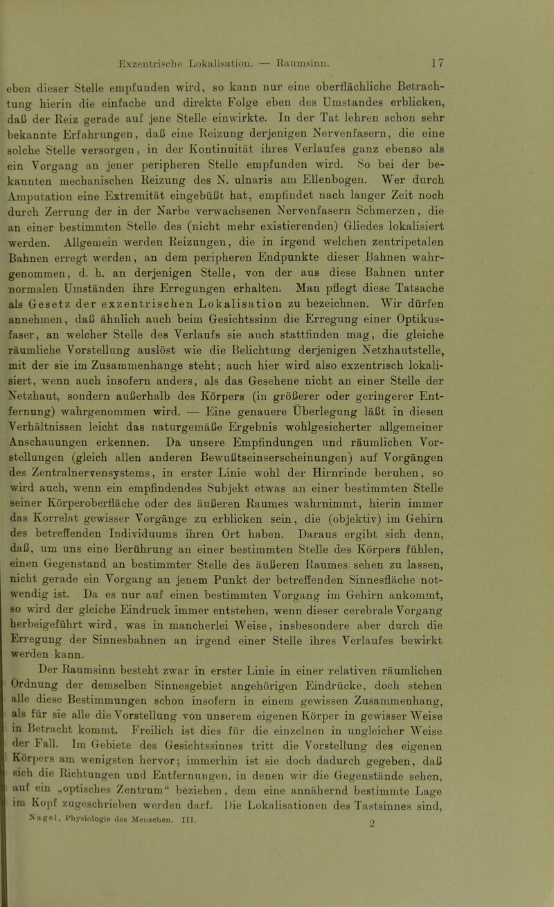 eben dieser Stelle empt'unden wird, so kaim nur eine oberflachliche Betrach- tung hierin die einfache und direkte Folge eben des Umstandes erblicken, dai3 der Reiz gerade aul jene Stelle einwirkte. In der Tat lehren schon sehr bekannte Erfabrungen, daC eine Keizung derjenigen Nervenfasern, die eine solcbe Stelle versorgen, in der Kontinuitiit ibres Vei'laufes ganz ebenso als ein Vorgang an jener peripberen Stelle empfunden wird. So bei der be- kannten mecbanischen Reizung des N. ulnaris am Ellenbogen. Wer durcb Amputation eine Extremititt eingebiiCt hat, empfindet nacb langer Zeit noch durcb Zerrung der in der Narbe verwacbsenen Nervenfasern Scbmerzen, die an einer bestimmten Stelle des (nicbt mebr existierenden) Gliedes lokalisiert werden. Allgemein werden Keizungen, die in irgend welcben zentripetalen Bahnen erregt werden, an dem peripberen Endpunkte dieser Babnen wabr- genommen, d. h. an derjenigen Stelle, von der aus diese Babnen unter normalen Umstanden ibre Erregungen erbalten. Man pflegt diese Tatsacbe als Gesetz der exzentrischen Lokalisation zu bezeicbnen. Wir diirfen annehmen, daC abnlich aucb beim Gesichtssinn die Erregung einer Optikus- faser, an welcher Stelle des Verlaufs sie aucb stattfinden mag, die gleicbe raumlicbe Vorstellung auslost wie die Belicbtung derjenigen Netzbautstelle, mit der sie im Zusammenbange stebt; aucb bier wird also exzentriscb lokali- siert, wenn aucb insofern anders, als das Gesebene nicbt an einer Stelle der Xetzbaut, sondern auBerbalb des Korpers (in groiJerer oder geringerer Ent- fernung) wabrgenommen wird. — Eine genauere Uberlegung laCt in diesen Verbaltnissen leicbt das naturgemaJje Ergebnis woblgesicherter allgemeiner Anscbauungen erkennen. Da unsere Empfindungen und raumlicben Vor- stellungen (gleicb alien anderen BewuCtseinserscbeinungen) auf Vorgangen des Zentralnervensystems, in erster Linie wobl der Hirnrinde beruben, so wird aucb, wenn ein empjEindendes Subjekt etwas an einer bestimmten Stelle seiner Korperoberflacbe oder des auBeren Raumes wabrnimmt, bierin immer das Korrelat gewisser Vorgange zu erblicken sein, die (objektiv) im Gebirn des betrefienden Individuums ibren Ort baben. Daraus ergibt sicb denn, daC, um uns eine Beriibrung an einer bestimmten Stelle des Korpers fiiblen, einen Gegenstand an bestimmter Stelle des aufieren Raumes seben zu lassen, nicbt gerade ein Vorgang an jenem Punkt der betreffenden Sinnesflacbe not- wendig ist. Da es nur auf einen bestimmten Vorgang im Gebirn ankommt, so wird der gleicbe Eindruck immer entsteben, wenn dieser cerebrale Vorgang herbeigefubrt wird, was in mancberlei Weise, insbesondere aber durcb die En-egung der Sinnesbabnen an ii'gend einer Stelle ibres Verlaufes bewirkt werden kann. Der Raumsinn bestebt zwar in erster Linie in einer relativen raumlicben Ordnung der demselben Sinnesgebiet angeborigen Eindriicke, docb steben alle diese Bestimmungen scbon insofern in einem gewissen Zusammenbang, als fiir sie alle die Vorstellung von unserem eigenen Korper in gewisser Weise m Betracht kommt. Freilicb ist dies fur die einzelnen in ungleicber Weise der Fall. Im Gebiete des Gesicbtssinnes tritt die Vorstellung des eigenen K6r|)ers am wenigsten hervor; inimerhin ist sie docb dadui'cb gegeben, daC sich die Ricbtungen und Entternungen, in denen wir die Gegenstiinde seben, auf ein „optiscbes Zentrum bezieben, dem eine anntibernd bestimmte Lage im Kopf zugeschrieben werden darf. Die Lokalisation en des Tastsinnes sind, Nagel, Phyaiologie des Meiischen. III. o