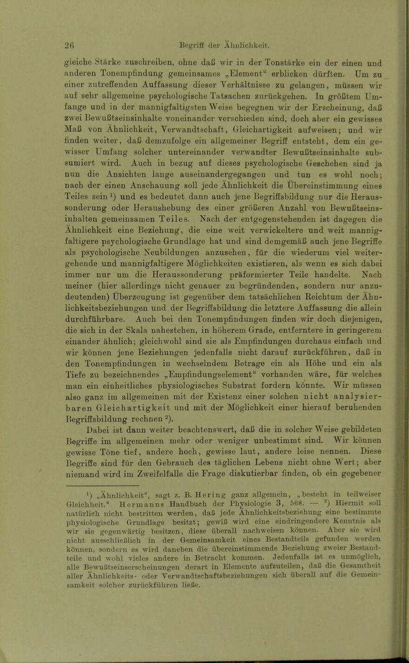 2(3 Begriff der Aliulichkeit. gleiche Starke zuschreiben, ohne daU wir in der Tonstiirke ein der einen und anderen Tonempfindung gemeinsames „Element erblicken diirften. Urn zu einer zutreffenden Auffassung dieser Verhaltnisse zu gelangen, mussen wir auf sehr allgemeine psychologische Tatsachen zuriickgehen. In groBtem Um- fange und in der mannigfaltigsten Weise begegneu wir der Erscheinung, daC zwei Bewufitseinsinhalte voueinander verschieden sind, doch aber ein gewisses MaB von Ahnlichkeit, Verwandtscbaft, Gleicbartigkeit aufweisen; und wir finden weiter, daC demzufolge ein allgemeiner liegriff entstebt, dem ein ge- wisser Umfang solcher untereinander verwandter BewuCtseinsinhalte sub- sumiert wird. Auch in bezug auf dieses psycbologiscbe Gescbeben sind ja nun die Ansicbten lange auseinandergegangen und tun es wobl nocb; nacb der einen Anscbauung soil jede Abnlicbkeit die Ubereinstimmung eines Teiles sein ^) und es bedeutet dann aucb jene Begriilsbildung nur die Heraus- sonderung oder Herausbebung des einer groCeren Anzabl von BewuCtseins- inbalten gemeinsamen Teiles. Nacb der entgegenstebenden ist dagegen die Abnlicbkeit eine Beziebung, die eine weit verwickeltere und weit mannig- faltigere psycbologiscbe Grundlage bat und sind demgemaC aucb jene Begriffe als psycbologiscbe Neubildungen anzuseben, fiir die wiederum viel weiter- gebende und mannigfaltigere Moglicbkeiten existieren, als wenn es sicb dabei immer nur um die Heraussonderung praformierter Telle bandelte. Nacb meiner (bier allerdings nicbt genauer zu begriindenden, sondern nur anzu- deutenden) Uberzeugung ist gegenuber dem tatsacblicben Reicbtum der Abn- licbkeitsbeziebungen und der Begriffsbildung die letztere Auffassung die allein durcbftibrbare. Aucb bei den Tonempfindungen finden wir docb diejenigen, die sicb in der Skala nahesteben, in boberem Grade, entferntex'e in geringerem einander abnlicb; gleicbwobl sind sie als Empfindungen durcbaus einfacb und wir konnen jene Beziebungen jedenfalls nicbt darauf zuriickfiibren, daC in den Tonempfindungen in wecbselndem Betrage ein als Hobe und ein als Tiefe zu bezeicbnendes „Emj)findungselement vorbanden ware, fiir welcbes man ein einbeitlicbes pbysiologiscbes Substrat fordern konnte, Wir mussen also ganz ira allgemeinen mit der Existenz einer solcben nicbt analysier- baren Gleicbartigkeit und mit der Moglicbkeit einer bierauf berubenden Begriffsbildung recbnen Dabei ist dann weiter beacbtenswert, daU die in solcber Weise gebildeteu Begriffe im allgemeinen mebr oder weniger unbestimmt sind. Wir konnen gewisse Tone tief, andere bocb, gewisse laut, andere leise nennen. Diese Begriffe sind fiir den Gebraucb des taglicben Lebens nicbt ohne Wert; aber niemand wird im Zweifelfalle die Frage diskutierbar finden, ob ein gegebener ^) „Ahnliclikeit, sagt z. B. Hering ganz allgemein, ^besteht in teilweiser Gleichheit. Hermanns Handbuch der Physiologie 3, 568. — Hiermit soU natiirlich nicht bestritten warden, daC jede Almlicbkeitsbeziehung eine bestimmte physiologische Grundlage besitzt; gewiiS wird eine eindringendere Kenntnis als wir sie gegenwartig besitzen, diese iiberall uachweisen konnen. Aber sie -vvird nicbt ausschlieClich in der Gemeinsamkeit eines Bestandteils gefunden werden konnen, sondoru es Avivd daneben die iibereinstimmende Beziebung zweier Bestand- teile und ^vobl vieles andere in Betracbt kommen. Jedenfalls ist es unmoglicb, alle BewuJJtseinserscbeinungen derart in Elemente aufzuteilen, daC die Gesamtbeit aller Abnlichkeits- oder Verwandtschaftsbeziehungen sicb iiberall auf die Gemein- samkeit solcher zuriickfiibren lieJSe.