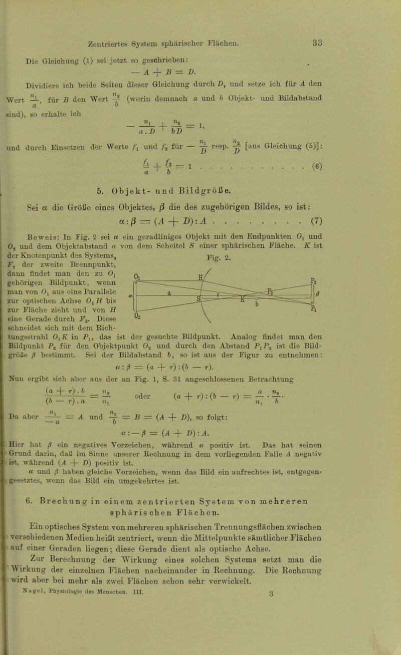 Die Gleichung (l) sei jetzt so geschrieben: — A B — D. Dividiei-e ich beide Seiten dieser G-leicbung durch D, und setze icb fiir A den ^Vert —, fiir B den Wert (worin demnacli a und h Objekt- und Bildabstand sind), so erbalte ich rii ^ = 1 a.D ^ bD und durch Einsetzen der Werte und fiir — ^ resp. ^ [aus Gleichung (5)]: ^ + § = 1 (6) a ' b 5. Objekt- und BildgroiSe. Sei a die GroBe eines Objektes, /3 die des zugehorigen Bildes, so ist: a:/3 = (A-{- D):A (7) Beweis: In Fig. 2 sei « ein geradliniges Objekt mit den Endpunkten Oj und Oj und dem Objektabstand a von dem Scheitel einer spbariscben Flacbe. K ist Fig. 2. a r J 02 p der Knotenpunkt des Systems, der zweite Brennpunkt, dann findet man den zu 0^ gebSrigen Bildpunkt, wenn man von 0-^ aus eine Parallele zm- optiscben Acbse O^B. bis zm- Flache ziebt und von fl eine Gerade durcb F^. Diese scbneidet sicb mit dem Eicb- tungsstrabl O^K in Pj, das ist der gesucbte Bildpunkt. Analog findet man den Bildpunkt fiii- den Objektpunkt 0^ und durcb den Abstand P1P2 ist die Bild- groJSe /S bestunmt. Sei der Bildabstand 6, so ist aus der Figur zu entnehmen: « : ,5 = (a -|- y) : (& — r). Nun ergibt sich aber aus der an Fig. 1, S. 31 angescblossenen Betrachtimg (a + r) . 6 Da aber (6 — r) . a n — — Oder a = A und ^ = B 0 {a + r):(b- (A + D), so folgt: , a «o r) z= — . —■ n, 0 « : — /3 = (A -f D) : 4. Hier bat /3 ein negatives Vorzeicben, wabrend a positiv ist. Das bat seinen Grund darin, daC im Sinne unserer Recbnung in dem vorliegenden Falle A negativ ist, wabrend (4 -\- D) positiv ist. a und /3 baben gleicbe Vorzeicben, wenn das Bild ein aufrecbtes ist, entgegen- gesetztes, wenn das Bild ein umgekebrtes ist. 6. Brechung in einem zentrierten System von mehreren spharischen Flacben. Ein optisches System von mehreren spbarischen Trennungsflachen zwischen «verschiedenen Medien beiCt zentriert, wenn die Mittelpunkte samtlicber Flacben w auf einer Geraden liegen; diese Gerade dient als optiscbe Acbse. Zur Berechnung der Wirkung eines solcben Systems setzt man die Wirkung der einzelnen Flacben nacbeinander in Recbnung. Die Recbnung wird aber bei mebr als zwei Flacben scbon sebr verwickelt. Nagel, Physiologie des Menschen. III. q