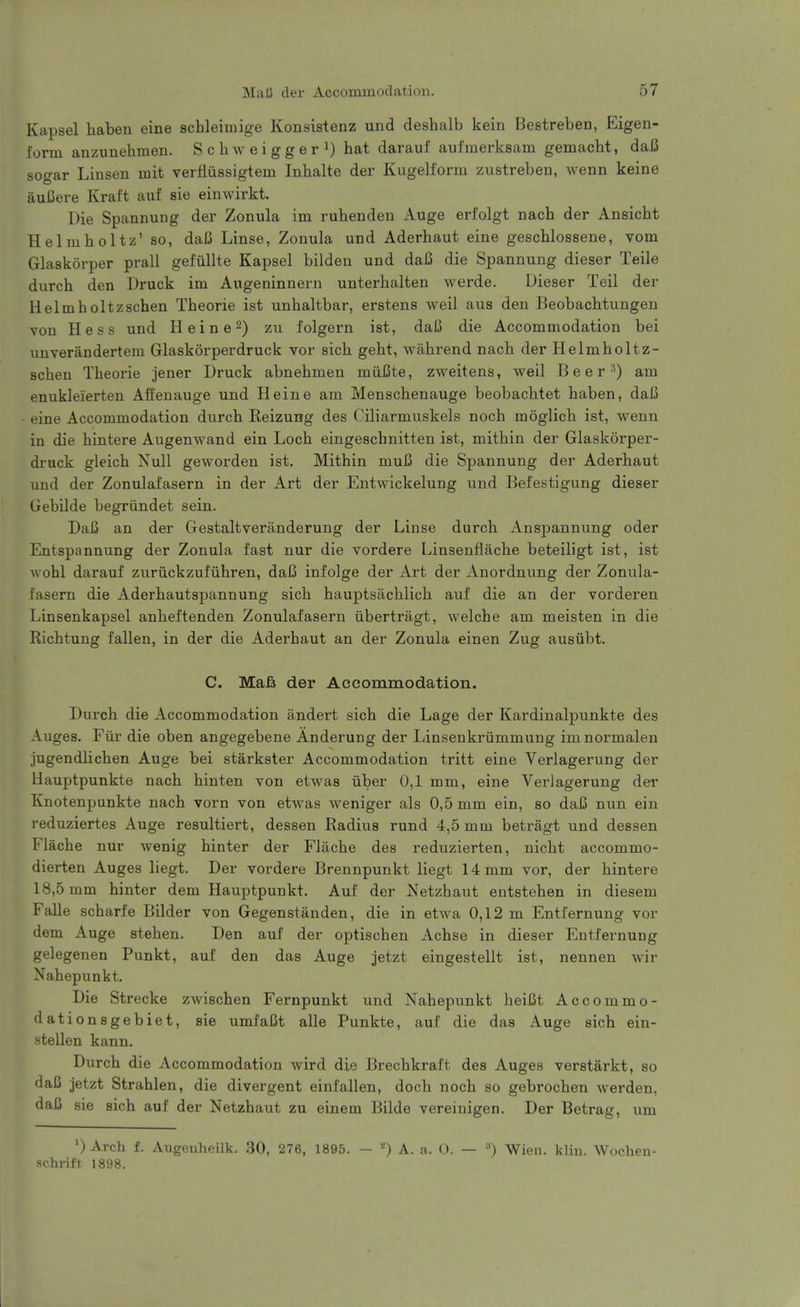 Kapsel haben eine schleimige Konsistenz und deshalb kein Bestreben, Eigen- form anzunehmen. Schweiggeri) j^at darauf aul'merksam gemacht, daC sogar Linsen mit verfiussigtem Inbalte der Kugelform zustreben, Avenn keine auiJere Kraft auf sie einwirkt. Die Spannung der Zonula im ruhenden Auge erfolgt nach der Ansicht Helmholtz' so, daij Linse, Zonula und Aderhaut eine geschlossene, vom Glaskorper prall gefiillte Kapsel bildeu und daB die Spannung dieser Telle durch den Druck im Augeninnern unterhalten werde. Dieser Teil der Helmholtzschen Theorie ist unhaltbar, erstens well aus den Beobachtungen von Hess und Heine 2) zu folgern ist, daJ3 die Accommodation bei unverandertem Glaskorperdruck vor sich geht, wiibrend nach der Helmholtz- schen Theorie jener Druck abnehmen miUBte, zweitens, weil B e e r am enukleierten Affenauge und Heine am Menschenauge beobachtet haben, daI3 eine Accommodation durch Keizung des Ciliarmuskels noch moglich ist, wenn in die hintere Augenwand ein Loch eingeschnitten ist, mithin der Glaskorper- druck gleich Null geworden ist. Mithin muU die Spannung der Aderhaut und der Zonulafasern in der Art der Entwickelung und Befestigung dieser Gebilde begriindet sein. DaB an der Gestaltveranderung der Linse durch Anspannung oder Entspannung der Zonula fast nur die vordere Linsenflache beteiligt ist, ist wohl darauf zuriickzufiihren, daC infolge der Art der Anordnung der Zonula- fasern die Aderhautspannung sich hauptsachlich auf die an der vorderen Linsenkapsel anheftenden Zonulafasern ubertragt, welche am meisten in die Richtung fallen, in der die Aderhaut an der Zonula einen Zug ausiibt. C. Mafi der Accommodation. Durch die Accommodation andert sich die Lage der Kardinalpunkte des Auges. Fur die oben angegebene Anderung der Linsenkriimmung imnormalen jugendlichen Auge bei starkster Accommodation tritt eine Verlagerung der Hauptpunkte nach hinten von etwas iiber 0,1 mm, eine Verlagerung der Knotenpunkte nach vorn von etwas weniger als 0,5 mm ein, so daJB nun ein reduziertes Auge resultiert, dessen Radius rund 4,5 mm betragt und dessen Flache nur wenig hinter der Flache des reduzierten, nicht accommo- dierten Auges liegt. Der vordere Brennpunkt liegt 14 mm vor, der hintere 18,5 mm hinter dem Hauptpunkt. Auf der Netzhaut entstehen in diesem FaDe scharfe Bilder von Gegenstanden, die in etwa 0,12 m Entfernung vor dem Auge stehen. Den auf der optischen Achse in dieser Entfernung gelegenen Punkt, auf den das Auge jetzt eingestellt ist, nennen wir Nahepunkt. Die Strecke zwischen Fernpunkt und Nahepunkt heiCt Accommo- dationsgebiet, sie umfaCt alle Punkte, auf die das Auge sich ein- stellen kann. Durch die Accommodation wird die Brechkraft des Auges verstarkt, so daC jetzt Strahlen, die divergent einfalien, doch noch so gebrochen werden, daJ3 sie sich auf der Netzhaut zu einem Bilde vereinigen. Der Betrag, um ') Arch f. Augenheilk. 30, 276, 1895. - A. a. O. — Wien. klin. Wocheu- schrift 1898.