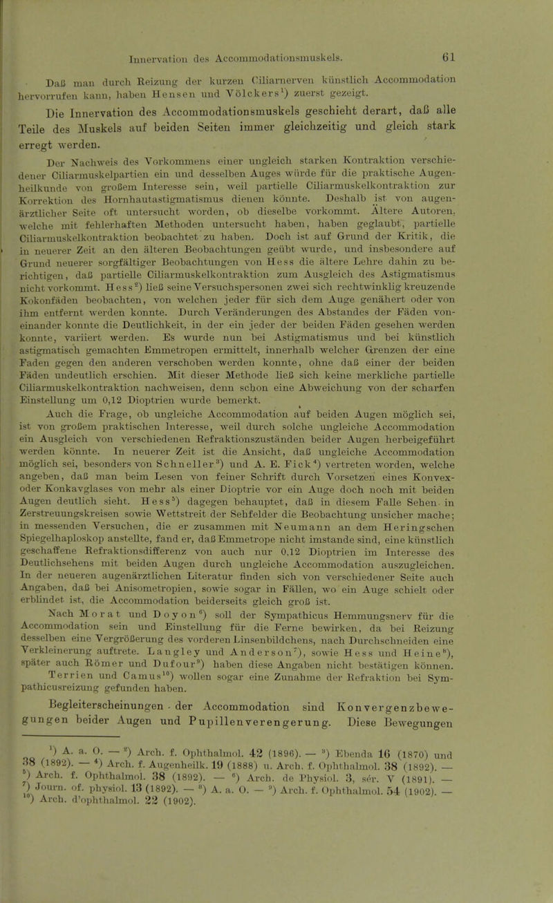 Dali man durcli Reizung der kurzen Ciliarnerven kiinstlich Accommodation liervorrufen kann, haben Hensen und Volckers^) zuerst gezeigt. Die Innervation des Accommodationsmuskels geschielit derart, daB alle Telle des Muskels auf beiden Selteu immer gleichzeitlg und gleich stark erregt werden. Der Nachweis des Vorkommens einev ungleicL. starken Kontraktion verschie- deuer Ciliarniuskelpartien ein und desselben Auges wiirde fiir die praktische Augen- heilkunde von groCem Interesse sein, weil partielle Ciliarmuskelkontraktion zur Korrektiou des Hornhautastigmatismus dienen konnte. Deshalb ist von augen- arztliclier Seite oft imtersucht Avorden, ob dieselbe vorkommt. Altere Autoren, Avelcbe mit fehlerhaften Metboden uutersucht haben, haben geglaubt, partielle Ciliavmuskelkontraktion beobachtet zu haben. Doch ist aiif Grund der Kritik, die in neuerer Zeit an den alteren Beobachtungen geiibt wurde, und insbesondere auf Gruud neuerer sorgfaltiger Beobachtungen von Hess die altere Lehre dahin zu be- richtigen, daC pai'tielle Ciliarmuskelkontraktion zum Ausgleich des Astigmatismus nicht vorkommt. Hess^) lieJJ seine Versuchspersonen zwei sich rechtwinklig kreuzende Kokonfiiden beobachten, von welchen jeder fiir sich dem Auge genahert oder von ihm eutfernt werden konnte. Durch Veranderungeu des Abstandes der Faden von- einander konnte die Deutlichkeit, in der ein jeder der beiden Faden gesehen werden konnte, variiert werden. Es wurde nun bei Astigmatismus und bei kiinstlich astigmatisch gemachten Emmetropen ermittelt, innerhalb welcher Gti'enzen der eine Faden gegen den anderen verschoben werden konnte, ohne daB einer der beiden Faden uudeutlich erschien. Mit dieser Methode lieJS sich keine merkliche partielle Ciliannuskelkontraktion nachweisen, denn schon eine Abweichung von der scharfen Einstellung um 0,12 Dioptrien wurde bemerkt. Auch die Frage, ob ungleiche Accommodation auf beiden Augen moglich sei, ist von gi-oCem praktischen Interesse, Aveil durch solche ungleiche Accommodation ein Ausgleich von verschiedenen Refraktionszustanden beider Augen herbeigefuhrt werden konnte. In neuerer Zeit ist die Ansicht, daC ungleiche Accommodation moglich sei, besonders von Schneller^) und A. E. Fick) vertreten worden, welche angeben, daC man beim Lesen von feiner Schrift durch Vorsetzen eines Konvex- oder Konkavglases von mehr als einer Dioptric vor ein Auge doch noch mit beiden Augen deutlich sieht. Hess*) dagegen behauptet, dafi in diesem FaUe Sehen- in Zerstreuungskreisen some Wettstreit der Sehfelder die Beobachtung unsicher mache; in messenden Versuchen, die er zusammen mit Neumann an dem Heringschen Spiegelhaploskop anstellte, fand er, daBEmmetrope nicht imstande sind, eine kiinstlich geschaffene Refraktionsdifferenz von auch nur 0,12 Dioptrien im Interesse des Deuthchsehens mit beiden Augen durch ungleiche Accommodation auszugleichen. In der neueren augeniirztlichen Literatur finden sich von verschiedener Seite auch Angaben, daJ3 bei Anisometropien, sowie sogar in FaUen, wo ein Auge schielt oder erbhndet ist, die Accommodation beiderseits gleich s:roJ3 ist. Nach M o r a t und D o y o n ^) soU der Sympathicus Hemmungsnerv fiir die Accommodation sein und Einstellung fiir die Ferne bewirken, da bei Reizung desselben eine VergroBerung des vordereu Linsenbildchens, nach Durchschneiden eine Verkleinerung auftrete. Langley und Anderson), sowie Hess und Heine), spater auch Romer und Dufour) haben diese Angaben nicht bestatigen konnen. Terrien und Camus^) woUen sogar eine Zunahme der Refi-aktion bei Sym- pathicusreizung gefunden haben. Begleiterscheinungen • der Accommodation sind Konvergenzbewe- gungen beider Augen und Puplllenverengerung. Diese Bewegungen ') A. a. 0. — «) Arch. f. Ophthahnol. 42 (1896). — «) Ebenda 16 (1870) und iiS (1892). — ♦) Arch. f. Augenheilk. 19 (1888) u. Arch. f. Ophthalmol. 38 (1892). — ) Arch. f. Ophthalmol. 38 (18!)2). — «) Arch, de Physiol. 3, ser. V (1891). — ) Journ. of. Physiol. 13 (1892). — ) A. a. 0. - ») Arch. f. Ophthalmol. 54 (1902) — ') Arch, d'ophthalmol. 22 (1902).