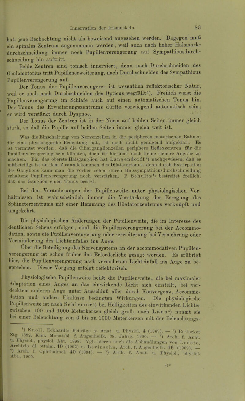 hat, jene Beobachtung nicht als beweisend angesehen werden. Dagegen muC ein spinales Zentruin angenommen werden, well auch nach hoher Halsmark- durchschneidung immer noch Pupillenverengerung auf Sympathicusdurch- schneidung bin auftritt. Beide Zentren sind tonisch innerviert, denn nach Durcbschneiden des Oculomotorius tritt Pupillenerweiterung, nach Durcbschneiden des Sympathicus Pupillenverengerung auf. Der Tonus der Pupillenverengerer ist wesentlich reflektorischer Natur, Aveil er auch nach Durcbschneiden des Opticus wegfallt^). Freilich weist die Pupillenverengerung im Scblafe auch auf einen automatischen Tonus bin. Der Tonus des Erweiterungszentrums diirfte vorwiegend automatisch sein; er wird verstarkt durch Dyspnoe. '  Der Tonus der Zentren ist in der Norm auf beiden Seiten immer gleich stark, so daB die Pupille auf beiden Seiten immer gleich weit ist. Was die Einsclialtung von Nervenzellen in die peripheren motorisclien Balineu fill- eine physiologisclie Bedeutung hat, ist noch nicht geniigend aufgeltlart. Es ist vermutet worden, dafi die Ciliarganglionzellen loeriphere Eeflexzentren fiir die Pupillenverengerung sein konnten, doch ist hieriiber noch keine sichere Angabe zu niachen. Fiir das oberste Halsganglion hat Langendorf fnachgewiesen, daiS es mitbeteiligt ist an dem Zustandekommen des Dilatatortonus, denn durch Exstu'pation des Ganglions kann man die voi-her schon durch Halssympathicusdurchschneidung erhaltene Pupillenverengerung noch verstarken. P. Schultz^) bestreitet freilich, dafi das Ganglion einen Tonus besitzt. Bei den Veranderungen der Pupillenweite unter pbysiologiscben Ver- hiiltnissen ist wabrscbeinlicb immer die Verstarkung der Erregung des Sphincterzentrums mit einer Hemmung des Dilatatorzentrums verkniipft und umgekehrt. Die pbysiologiscben Anderungen der Pupillenweite, die im Interesse des .deutlicben Sebens erfolgen, sind die Pupillenverengerung bei der Accommo- dation, sowie die Pupillenverengerung oder -erweiterung bei Vermebrung oder Verminderung des Lichteinfalles ins Auge. Tiber die Beteiligung des Nervensystems an der accommodativen Pupillen- verengerung ist schon friiber das Erforderlicbe gesagt worden. Es eriibrigt bier, die Pupillenverengerung nach vermebrtem Licbteinfall ins Auge zu be- sprecben. Dieser Vorgang erfolgt reflektoriscb. Physiologiscbe Pupillenweite beiiSt die Pupillenweite, die bei maximaler Adaptation eines Auges an das einwirkende Licbt sicb einstellt, bei ver- decktem anderen Auge unter AusscbluB aller durch Konvergenz, Accommo- dation und andere Einfliisse bedingten Wirkungen. Die physiologiscbe Pupillenweite ist nach Schirmer*) bei Ilelligkeiten des einwirkenden Lichtes zwiscben 100 und 1000 Meterkerzen gleich groC; nach Lans^) nimmt sie bei einer Beleucbtung von 0 bis zu 1000 Meterkerzen mit der Beleucbtungs- ') Knoll, Eckhardts Beitrage z. Anat. u. Pliysiol. 4 (1869). — ^) Eostocker Ztg. 1892. Klin. Monatsbl. f. Augenheilk. 38. Jahrg. 1900. — ») Arch. f. Auat. u. Physiol., physiol. Abt. 1898. Vgl. hierzu audi die Abhandlungen von Lodato, Arcliivio di ottalm. 10 (1902) u. Levinsohn, Arch. f. Augenheilk. 46 (1902). — ) Arch. f. Ophthahnol. 40 (1894). — ^) Arch. f. Anat. u. Physiol., physiol Abt., 1900. > L a*