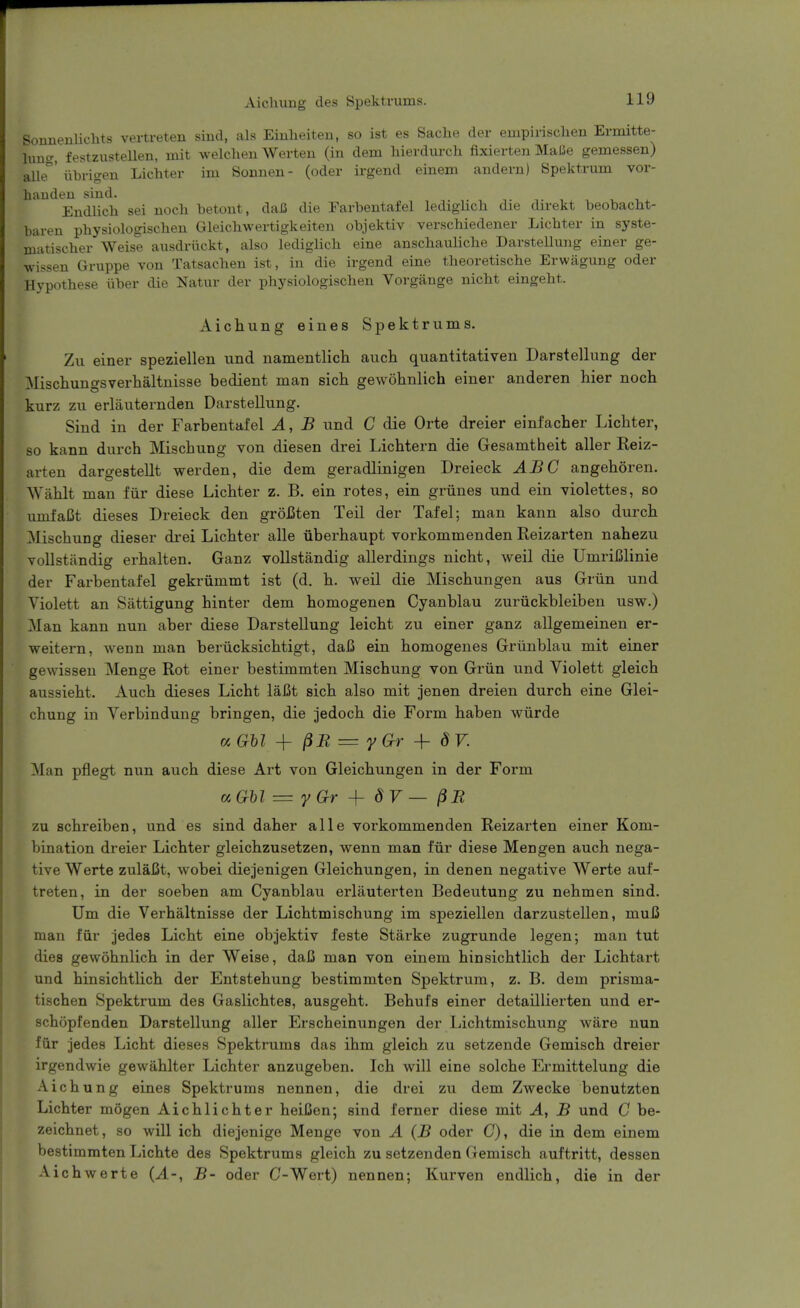 Aichuug des Spektrums. Sonnenlichts vertreten sind, als Einlieiten, so ist es Saclie der empirischeu Ermitte- hmcr, festzustellen, mit welclien Werteu (in dem liievdurcli fixierten Malie gemessen) alle' iibrigeu Lichter im Sonnen- (oder irgend einem anderu) Spektrum vor- haudeu siud. EndUch sei noch betout, daB die Earbentafel ledigUcli die direkt beobacM- baren pbysiologischeu Gleichwertigkeiten objektiv verschiedener Licbter in syste- matiscber Weise ausdriickt, also lediglicb eine anschaulicbe DarsteUung einer ge- wissen Gruppe von Tatsachen ist, in die irgend eine theoretische Erwagung oder Hypothese tiber die Natur der physiologischen Vorgange nicbt eingebt. Aichung eines Spektrums. Zu einer speziellen und namentlich auch quantitativen DarsteUung der ]Miscliungsverhaltnisse bedient man sich gewohnlich einer anderen hier noch kurz zu erlauternden DarsteUung. Sind in der Farbentafel A, B und C die Orte dreier einfacber Lichter, so kann durch Miscbung von diesen drei Licbtern die Gesamtheit aller Reiz- arten dargestellt werden, die dem geradlinigen Dreieck ABC angeboren. Wablt man fiir diese Licbter z. B. ein rotes, ein griines und ein violettes, so umfaCt dieses Dreieck den groiSten Teil der Tafel; man kann also durch Miscbung dieser drei Lichter alle iiberhaupt vorkommenden Reizarten nabezu vollstundig erbalten. Ganz vollstandig allerdings nicbt, weil die UmriBlinie der Farbentafel gekriimmt ist (d. h. weil die Mischungen aus Griin und Violett an Sattigung binter dem homogenen Cyanblau zuriickbleiben usw.) Man kann nun aber diese DarsteUung leicht zu einer ganz allgemeinen er- weitern, wenn man beriicksichtigt, dal5 ein homogenes Griinblau mit einer gewissen Menge Rot einer bestimmten Miscbung von Griin und Violett gleicb aussieht. Auch dieses Licht laCt sich also mit jenen dreien durch eine Glei- cbung in Verbindung bringen, die jedoch die Form haben wiirde a Ghl ^ = y Gr ^- 8V. Man pflegt nun auch diese Art von Gleichungen in der Form aGU = yGr ^ 8V — ^B zu schreiben, und es sind daher alle vorkommenden Reizarten einer Kom- bination dreier Licbter gleichzusetzen, wenn man fiir diese Men gen auch nega- tive Werte zulaiSt, wobei diejenigen Gleichungen, in denen negative Werte auf- treten, in der soeben am Cyanblau erlauterten Bedeutung zu nehmen sind. Um die Verhaltnisse der Licbtmischung im speziellen darzustellen, muB man fiir jedes Licht eine objektiv feste Starke zugrunde legen; man tut dies gewohnlich in der Weise, daC man von einem binsichtlicb der Licbtart und binsichtlicb der Entstehung bestimmten Spektrum, z. B. dem prisma- tischen Spektrum des Gaslichtes, ausgebt. Bebufs einer detaillierten und er- scbopfenden DarsteUung aller Erscheinungen der Licbtmischung ware nun fiir jedes Licht dieses Spektrums das ihm gleicb zu setzende Gemiscb dreier irgendwie gewahlter Lichter anzugeben. Ich will eine solche Ermittelung die Aichung eines Spektrums nennen, die drei zu dem Zwecke benutzten Licbter mogen Aichlichter heiCen; sind ferner diese mit A, B und C be- zeichnet, so will ich diejenige Menge von A (B oder C), die in dem einem bestimmten Lichte des Spektrums gleicb zu setzenden Gemiscb auftritt, dessen Aicbwerte {A-, B- oder C-Wert) nennen; Kurven endlicb, die in der