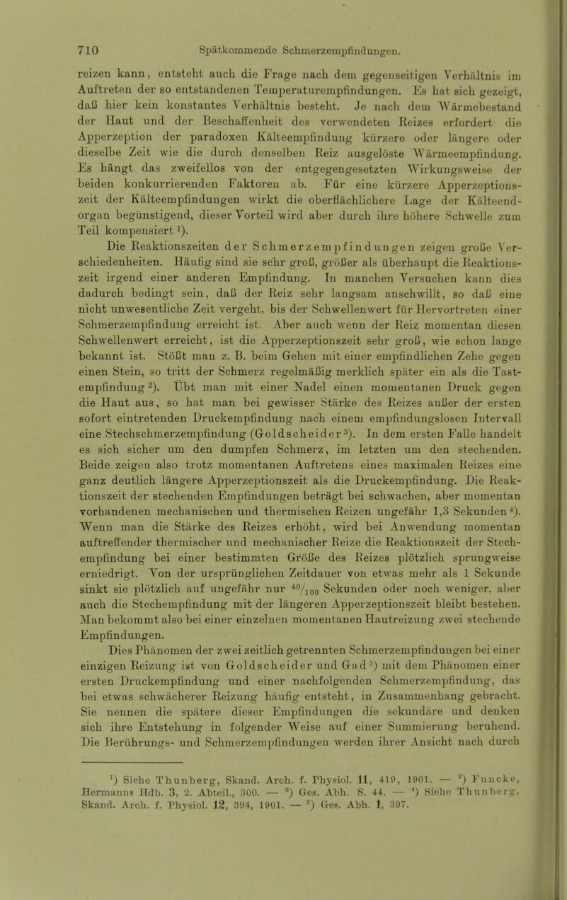 reizen kann, entsteht auch die Frage nach dem gegenseitigen Verhiiltnis im Auftreten der so entstandenen Temperaturempfindungen. Es hat sich gezeigt, daC hier kein konstantes Verhiiltnis besteht. Je nach dem Warmebestand der Haut und der Beschai'fenheit des verwendeten Reizes erfordert die Apperzeption der paradoxen Kalteempfindung kiirzere oder liingere oder dieselbe Zeit wie die durch denselben Reiz ausgeloste Warmeempfindung. Es hangt das zweifellos von der entgegengesetzten Wirkungsweise der beiden konkurrierenden Faktoren ab. Fiir eine kiirzere Apperzeptions- zeit der Kalteempfindungen wirkt die oberfiachlichere Lage der Kalteend- organ begiinstigend, dieser Vorteil wird aber durch ihre hohere Schwelle zum Teil kompensiert Die Reaktionszeiten der Schmerzempfindungen zeigen groCe Ver- schiedenheiten. Haufig sind sie sehr groU, groiSer als iiberhaupt die Reaktions- zeit irgend einer anderen Empfindung. In manchen Versuchen kann dies dadurch bedingt sein, daC der Reiz sehr langsam anschwillt, so dali eine nicht unwesentliche Zeit vergeht, bis der Schwellenwert fiir Hervortreten einer Schmerzempfindung erreicht ist. Aber auch wenn der Rei:? momentan diesen Schwellenwert erreicht, ist die Apperzeptionszeit sehr groC, wie schon lange bekannt ist. StoCt man z. B. beim Gehen mit einer empfindlichen Zehe gegen einen Stein, so tritt der Schmerz regelmaCig merklich spiiter ein als die Tast- empfindung -). Ubt man mit einer Nadel einen momentanen Druck gegen die Haut aus, so hat man bei gewisser Stiirke des Reizes aui5er der ersten sofort eintretenden Druckempfindung nach einem empfindungslosen Intervall eine Stechschmerzempfindung (Goldscheider 3). In dem ersten Falle handelt es sich sicher um den dumpfen Schmerz, im letzten um den stechenden. Beide zeigea also trotz momentanen Auftretens eines maximalen Reizes eine ganz deutlich langere Apperzeptionszeit als die Druckempfindung. Die Reak- tionszeit der stechenden Empfindungen betragt bei schwachen, aber momentan vorhandenen mechanischen und thermischen Reizen ungefahr 1,3 Sekunden*). Wenn man die Stiirke des Reizes erhoht, wird bei Anwendung momentan auftreffender thermischer und mechanischer Reize die Reaktionszeit der Stech- empfindung bei einer bestimmten GroBe des Reizes plotzlich sprungweise erniedrigt. Von der urspriinglichen Zeitdauer von etwas mehr als 1 Sekunde sinkt sie plotzlich auf ungefahr nur '*''/ioo Sekunden oder noch weniger, aber auch die Stechempfindung mit der langeren Apperzeptionszeit bleibt bestehen. Man bekommt also bei einer einzelneu momentanen Hautreizung zwei stechende Empfindungen. Dies Phiinomen der zwei zeitlich getrennten Schmerzempfindungen bei einer einzigen Reizung ist von Goldscheider und Gad '') mit dem Phanomen einer ersten Druckempfindung und einer nachfolgenden Schmerzempfindung, das bei etwas schwiicherer Reizung hiiufig entsteht, in Zusammenhang gebracht. Sie nennen die spiitere dieser Empfindungen die sekundiire und deukeu sich ihre Entstehung in folgender Weise auf einer Summierung beruhend. Die Beriihrungs- und Schmerzempfindungen wei'den ihrer Ansicht nach durch 0 Siebe Thunberg, Skand. Arcb. f. Physiol. 11, 41ii, 1901. — Funcke, Hermanns Hdb. 3, 2. Abteil., 300. — Ges. Abh. S. 44. — ') Siebe Thunberg, Skand. Arch. f. Physiol. 12, 394, 1901. — ) Ges. Abh. 1, 397.