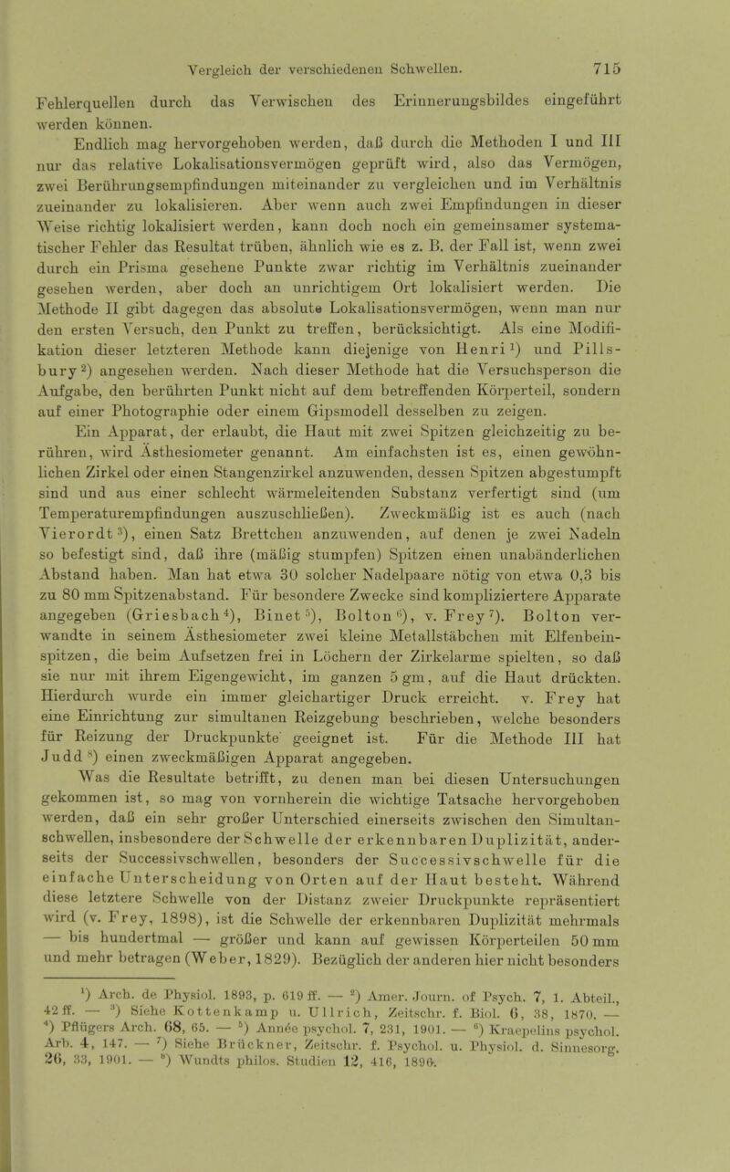 Fehlerquellen durcli das Verwischeu des Erianeruugsbildes eingefiihrt werden konnen. Endlich mag hervorgehoben werden, daB diuxh die Methoden I und III nur das relative Lokalisationsverinogen gepriift wird, also das Vermogen, zwei Beriihrungsempfinduugeii miteinander zu vergleichen und im Verhaltnis zueinander zu lokalisieren. Aber wenn auch zwei Empfindungen in dieser Weise richtig lokalisiert werden, kann doch noch ein gemeinsamer systema- tischer Fehler das Resultat triiben, ahnlich wie es z. B. der Fall ist, wenn zwei durch ein Prisma gesehene Punkte zwar richtig im Verbaltnis zueinander gesehen werden, aber doch an unrichtigem Ort lokalisiert werden. Die Methode II gibt dagegen das absolute Lokalisationsvermogen, wenn man nur den ersten Yersuch, den Punkt zu treffen, beriicksichtigt. Als eine Modifi- kation dieser letzteren Methode kann diejenige von Henri und Pills- bury 2) angesehen werden. Nach dieser Methode hat die Versuchsperson die Aufgabe, den beriihrteu Punkt nicht auf dem betreffenden Korperteil, sondern auf einer Photographie oder einem Gipsmodell desselben zu zeigen. Ein Apparat, der erlaubt, die Haut mit zwei Spitzen gleichzeitig zu be- riihi-en, wird Asthesiometer genannt. Am einfachsten ist es, einen gewohn- lichen Zirkel oder einen Stangenzirkel anzuwenden, dessen Spitzen abgestumpl't sind und aus einer schlecht warmeleitenden Substanz verfertigt sind (um Temperaturempfindungen auszuschlieCen). Zweckmai3ig ist es auch (nach Yierordt-*), einen Satz Brettcheu anzuwenden, auf denen je zwei Nadeln so befestigt sind, daJB ihre (maJ3ig stumj)fen) Spitzen einen unabanderlichen Abstand haben. Man hat etwa 30 solcher Nadelpaare notig von etwa 0,3 bis zu 80 mm Spitzenabstand. Fiir besondere Zwecke sind kompliziertere Aj)parate angegeben (Griesbach 4), Binet^), Bolton'% v. Frey^). Bolton ver- wandte in seinem Asthesiometer zwei kleine Metallstabchen mit Elfenbein- spitzen, die beim Aufsetzen frei in Lochern der Zirkelarme spielten, so dai5 sie nur mit ihrem Eigengewicht, im ganzen 5gm, auf die Haut driickten. Hierdurch wurde ein immer gleichartiger Druck erreicht. v. Frey hat eine Einrichtung zur simultanen Reizgebung beschrieben, welche besonders fiir Reizung der Druckpunkte geeignet ist. Fur die Methode HI hat Judd '') einen zweckmafiigen Apparat angegeben. Was die Resultate betrifft, zu denen man bei diesen Untersuchungen gekommen ist, so mag von vornherein die wichtige Tatsache hervorgehoben werden, daC ein sehr groJKer Unterschied einerseits zwischen den Simultan- schwellen, insbesondere derSchwelle der erkennbaren Duplizitat, ander- seits der Successivschwellen, besonders der Successivschwelle fiir die einfache Unterscheidung von Orten auf der Haut besteht. Wahrend diese letztere Schwelle von der Distanz zweier Druckijunkte reprasentiert wird (v. Frey, 1898), ist die Schwelle der erkennbaren Duplizitat mehrmals — bis huudertmal — groJJer und kann auf gewissen Korperteilen 50 mm und mehr betragen (Weber, 1829). Bezuglich der anderen hier nicht besonders 1) Arch, de Physiol. 1893, p. 619 ff. — '') Amer. Journ. of Psych. 7, 1. Abteil., 42ff. — •*) Siehc Kottenkamp u. Ullrich, Zeitschr. f. Biol. 6, 38, 1870. — ) Pfliigers Arch. 68, 65. — ) Annee psychol. 7, 231, 1901. — ) Kraepelins psychol. Arh. 4, 147. — '■) Siehe Briickner, Zeitschr. f, Psychol. u. Physiol, d. Sinuesorg 26, 33, 1901. — «) Wundts philos. Studimi 12, 416, 189&.
