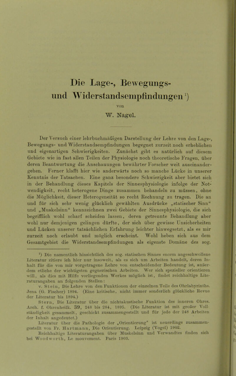 Die Lage-, Bewegungs- iind Widerstandsemptindungen') von W. Nagel. Der Versuch einer lehrbuchmaCigen Daretellung der Lehre von den Lage-, Beweguugs- und Widerstandsempfindungen begegnet zurzeit noch erheblichen und eigenartigen Schwierigkeiten. Zunachst gibt es natiirlich auf diesem Grebiete wie in fast alien Teilen der Physiologie noch theoretiscbe Fragen, iiber deren Beantwortung die Anschauungen bewahrter Forscher weit auseinander- gehen. Fernet klafft bier wie anderwarts noch so mancbe Liicke in unserer Kenntnis der Tatsachen. Eine ganz besondere Schwierigkeit aber bietet sicb in der Behandlung dieses Kapitels der Sinnespbysiologie infolge der Not- wendigkeit, recht beterogene Dinge zusammen behandeln zu miissen, ohne die Moglichkeit, dieser Heterogeneitat so recht Rechnung zu tragen. Die an und fiir sich sehr wenig glucklich gewahlten Ausdriicke „statischer Sinn und „Muskelsinn kennzeicbnen zwei Gebiete der Sinnespbysiologie, die sicb begrifflicb wohl scharf scheiden lassen, deren getrennte Behandlung aber wobl nur demjenigen gelingen diirfte, der sich iiber gewisse Unsicberheiten und Liicken unserer tatsachlichen Erfahrung leicbter hinwegsetzt, als es mir zurzeit noch erlaubt und moglicb erscheint. Wohl beben sicb aus dem Gesamtgebiet die Widerstandsempfindungen als eigenste Domane des sog. ^) Die namentlich. hinsichtlicli des sog. statischen Sinnes enorm angeschwollene Literatur zitiere ich hier nur insoweit, als es sich um Ai-beiten handelt, deren In- halt fiir die von mir vorgetragene Lelire von entscheidender Bedeutung ist, auCer- dem etliclie der wichtigsten gegnerischen Arbeiten. Wer sich spezieller orientieren Avill, als dies mit BUlfe vorliegenden Werkes moglich ist, findet reichhaltige Lite- raturangaben an folgenden Stellen: V. Stein, Die Lehre von den Funktionen der einzelnen Telle des Ohrlabyrinths. Jena (G. Fischer) 1894. (Eine kritische, nicht immer sonderlich gliickliche Eevue der Literatur bis 1894.) Stern, Die Literatur iiber die nichtakustische Punktion des inneren Ohres. Arch. f. Ohrenheilk. 39, 248 bis 284, 1895. (Die Literatur ist mit grofier Yoll standigkeit gesammelt, geschickt zusammengestellt und fiir jede der 248 Arbeiten der Inhalt angedeutet.) Literatur iiber die Pathologie der „Orientierung ist neuerdings zusammen- gestellt von Fr. Hartmann, Die Orientierung. Leipzig (Vogel) 1902. Eeichhaltige Literaturangaben iiber Muskelsinn und Verwandtes finden sich bei Woodworth, Le mouvement. Paris 1903.