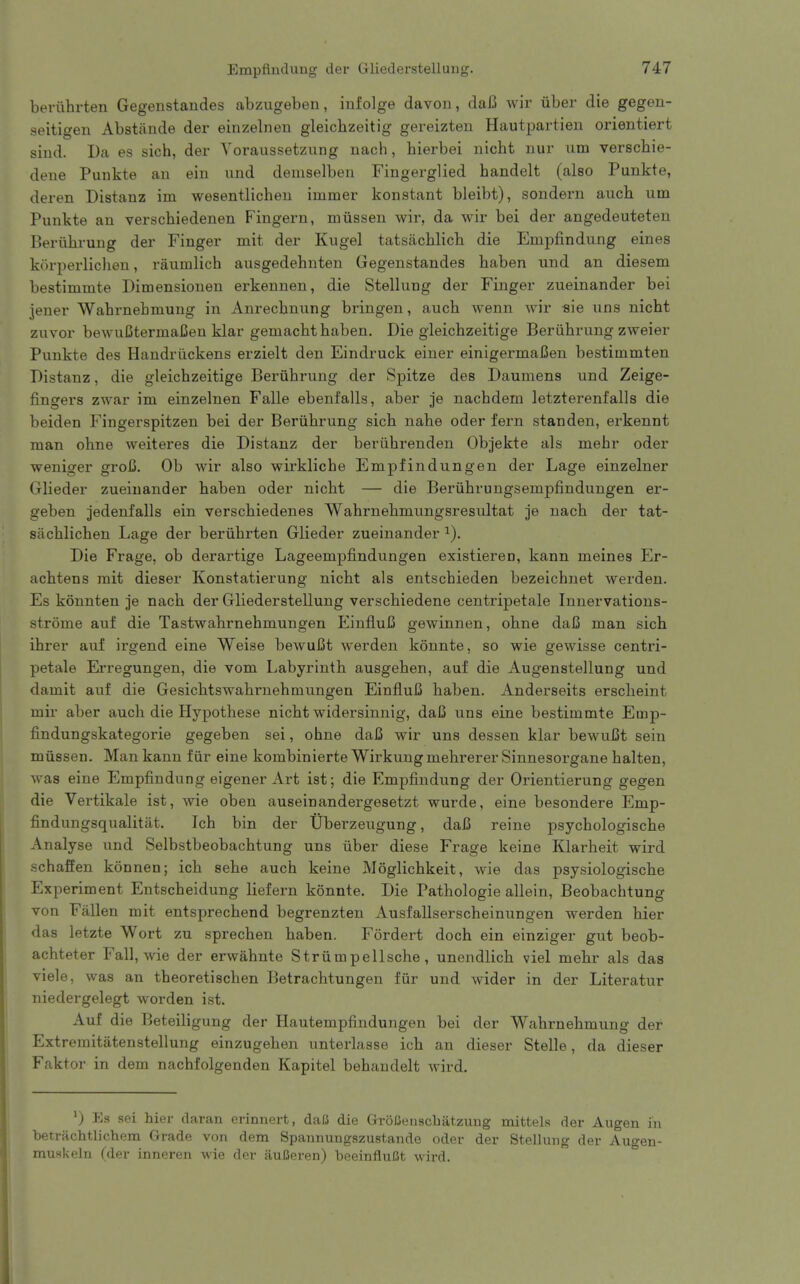 beriihrten Gegenstandes abzugeben, infolge davoii, dai3 Avir liber die gegen- seitigen Abstiinde der einzelneu gleichzeitig gereizten Hautpartien orientiert siud. Da es sich, der Yoraussetzung nach, hierbei iiicht nur um verschie- dene Punkte an ein und demselbeu Fingerglied handelt (also Punkte, deren Distanz im wesentlicheu immer konstant bleibt), sondern auch um Punkte an verschiedenen Fingern, miissen wir, da wir bei der angedeuteten Beriibrung der Finger mit der Kugel tatsachlicb die Empfindung eines korperliclien, raumlich ausgedehnten Gegenstandes baben und an diesem bestimmte Dimensionen erkennen, die Stellung der Finger zueinander bei jener Wabrnebmung in Anrecbnung bringen, aucb wenn wir sie uns nicbt zuvor bewuCtermaCen klar gemacbt baben. Die gleicbzeitige Beriibrung zweier Punkte des Handriickens erzielt den Eindruck einer einigermaCen bestimmten Distanz, die gleicbzeitige Beriibrung der Spitze des Dauniens und Zeige- fingers zwar im einzelnen Falle ebenfalls, aber je nacbdem letzterenfalls die beiden Fingerspitzen bei der Beriibrung sicb nahe oder fern standen, erkennt man ohne weiteres die Distanz der beriibrenden Objekte als mebr oder weniger groij. Ob wir also wirkliche Empfindungen der Lage einzelner Glieder zueinander baben oder nicbt — die Beriibrungsempfindungen er- geben jedenfalls ein verscbiedenes Wahrnebmungsresultat je nacb der tat- silcblicben Lage der beriibrten Glieder zueinander Die Frage, ob derartige Lageempfindungen existieren, kann meines Er- acbtens mit dieser Konstatierung nicbt als entscbieden bezeichnet werden. Es konnten je nacb der Gliederstellung verscbiedene centripetale Innervations- strome auf die Tastwabrnehmungen EinfluiS gewinnen, obne daC man sich ibrer auf irgend eine Weise bewuBt werden konnte, so wie gewisse centri- petale Erregungen, die vom Labyrinth ausgehen, auf die Augenstellung und damit auf die Gesicbtswabruebmungen EinfluC haben. Anderseits erscheint mir aber aucb die Hypotliese nicbt widersinnig, daC uns eine bestimmte Emp- findungskategorie gegeben sei, obne daJS wir uns dessen klar bewuCt sein miissen. Man kann f iir eine kombinierte Wirkung mehrerer Sinnesorgane balten, was eine Empfindung eigener Art ist; die Empfindung der Orientierung gegen die Vertikale ist, wie oben auseinandergesetzt wurde, eine besondere Emp- findungsqualitiit. Ich bin der Uberzeugung, daB reine psycbologische Analyse und Selbstbeobacbtung uns iiber diese Frage keine Klarheit wird schaffen konnen; icb sebe aucb keine Moglicbkeit, wie das psysiologische Experiment Entscbeidung liefern konnte. Die Pathologie allein, Beobacbtung von Fallen mit entsprecbend begrenzten Ausfallserscbeinungen werden bier das letzte Wort zu sprecben baben. Fordert doch ein einziger gut beob- achteter Fall, wie der erwabnte Striimpellsche, unendlich viel mebr als das viele, was an tbeoretiscben Betrachtungen fiir und wider in der Literatur niedergelegt worden ist. Auf die Beteiligung der Hautempfindungen bei der Wabrnebmung der Extremitatenstellung einzugeben unterlasse ich an dieser Stelle, da dieser Faktor in dem nachfolgenden Kapitel behandelt wird. ^) Es sei hier daran erinnert, daC die GroBenscbatzung mittels der Augen in betrfichtlichem Grade von dem Spannungszustande oder der Stellung der Augen- musl<«']ii (>\pv inneren wie der auISeren) beeinfluBt wird. °