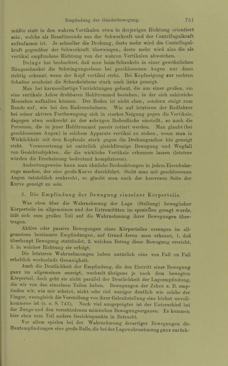 iniiBte statt in den wahren Vertikalen etwa in derjenigen Kichtung orientiert sein, welche als Resultierende aus der Schwerkraft und der Centrifugalkraft aiifzufassen ist. Je schneller die Drehung, desto mehr wird die Centrifugal- kraft gegeniiber der Schwerkraft iiberwiegen, desto mehr wird also die als vertikal empfundene Richtung von der wahren Vertikalen abweichen. Delage hat beobachtet, daJ5 man beim Schaukeln in einer gewohnlichen Hangeschaukel die Schwingungsebene bei geschlossenen Augen nur dann richtig erkennt, wenn der Kopf vertikal steht. Bei Kopfneigung zur recbten Schulter erscheint die Schaukelebene stark nach links geneigt. Man hat karussellartige Yorrichtungen gebaut, die aus einer groBen, um eine vertikale Achse drehbaren Ilohltrommel bestehen, in der sich zahireiche Menschen aufhalten konnen. Der Boden ist nicht eben, sondern steigt zum Rande auf, wie bei den Radrennbahnen. Wie auf letzteren der Radfahrer bei seiner aktiven Fortbevvegung sich in starker Neigung gegen die Yertikale, dagegen etwa senkrecht zu der schragen Bodenflache einstellt, so auch die Personen, die in jener Hohltrommel passiv rotiert werden. Man glaubt(bei geschlossenen Augen) in solchem Apparate vertikal zu stehen, wenn man in Wii'klichkeit mit dem Kopfende stark gegen die Drehungsachse hin geneigt steht. Yoraussetzung ist natiirlich gleichformige Bewegung und Wegfall von Gesichtsobjekten, die die wirkliche Yertikale erkennen lassen (letztere wiu-den die Erscheinung bedeutend komplizieren). Andeutungsweise kann man ahnliche Beobachtungen in jedem Eisenbahn- zuge machen, der eine groBeKurve durchfahrt. Steht man mit geschlossenen Augen tatsachlich senkrecht, so glaubt man nach der konvexen Seite der Kurve geneigt zu sein. 2. Die Empfindung der Bewegung einzelner Korperteile, Was oben uber die Wahrnehmung der Lage (Stellung) beweglicher Korperteile im allgemeinen und der Extremitaten im spezieHen gesagt wurde, laCt sich zum groCen Teil auf die Wahrnehmung ihrer Bewegungen iiber- tragen. Aktive oder passive Bewegungen eines Korperteiles erzeugen im all- gemeinen bestimmte Empfindungen, auf Grund deren man erkennt, 1. daC iiberhaupt Bewegung stattfindet, 2. welchen Betrag diese Bewegung erreicht, 3. in welcher Richtung sie erfolgt. Die letzteren Wahrnehmungen haben naturlich eine von Fall zu Fall erheblich wechselnde Genauigkeit. Auch die Deutlichkeit der Empfindung, die den Eintritt einer Bewegung ganz im allgemeinen anzeigt, wechselt tibrigens je nach dem bewegten Korperteil, doch geht sie nicht parallel der Deutlichkeit der Lageempfindung, die wir von den einzelnen Teilen haben. Bewegungen der Zehen z. B. emp- finden wir, wie mir scheint, nicht sehr viel weniger deutlich wie solche der iMnger, wenngleich die Yorstellung von ihrer Gelenkstellung eine hochst unvoll- kommene ist (s. o. S. 743). Noch viel ausgepragter ist der Unterschied bei der Zunge und den verschiedenen mimischen Bewegungsorganen. Es kommen hier eben zum Teil andere Gesichtspunkte in Betracht. Vor allera spielen bei der Wahrnehmung derartiger Bewegungen die Hautempfindungen eine grofie Rolle, die bei der Lagewahrnehmung ganz zuriick-