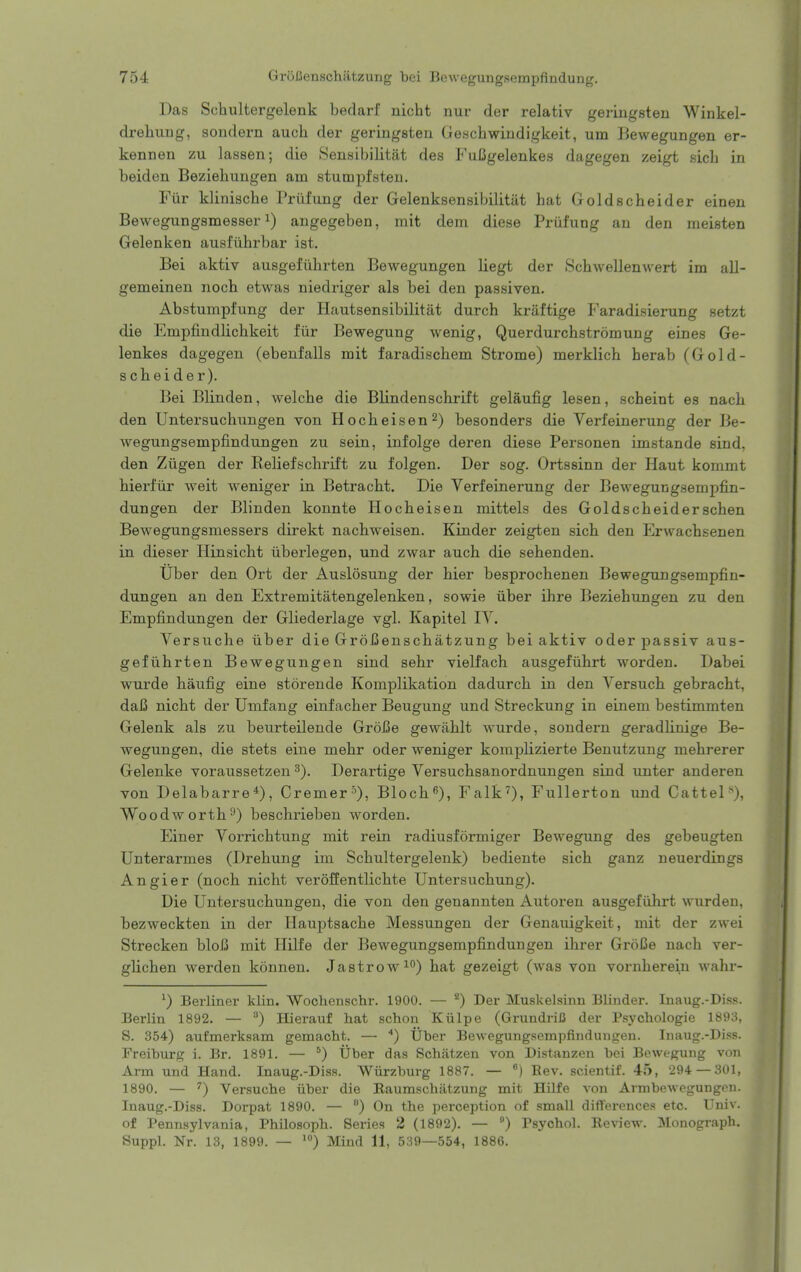 Das Schultergelenk beclarf nicht nur der relativ geringsten Winkel- drehung, sondern auch der geringsten Geschwiiidigkeit, urn Bewegungen er- kennen zu lassen; die Sensibilitat des FuCgelenkes dagegen zeigt sicli in beiden Beziehungen am stumpfsteu. Fiir kliniscbe Priifung der Gelenksensibilitiit hat Goldscheider einen Bewegungsmesser 1) angegeben, mit dem diese Priifung an den meisten Gelenken ausfiihrbar ist. Bei aktiv ausgefiihrten Bewegungen liegt der Schwellenwert im all- gemeinen nocb etwas niedriger als bei den passiven. Abstumpfung der Hautsensibilitat durch kraftige Faradisierung setzt die Empfindlichkeit fiir Bewegung wenig, Querdurchstromung eines Ge- lenkes dagegen (ebenfalls mit faradischem Strome) merklich herab (Gold- scheider). Bei Blinden, welcbe die Blindenschrift gelaufig lesen, scheint es nach den Untersuchungen von Hocheisen^) besonders die Verfeinerung der Be- wegungsempfindungen zu sein, infolge deren diese Personen imstande sind, den Ziigen der Reliefschrift zu folgen. Der sog. Ortssinn der Haut kommt hierfiir weit Aveniger in Betracht. Die Verfeinerung der Bewegucgsempfin- dungen der Blinden konnte Hocheisen mittels des Goldscbeiderschen Bewegungsmessers direkt nachweisen. Kinder zeigten sich den Erwachsenen in dieser Hinsicht liberlegen, und zwar auch die sehenden. Uber den Ort der Auslosung der hier besprochenen Bewegungsempfin- dungen an den Extremitatengelenken, sowie iiber ihre Beziehungen zu den Empfindungen der Gliederlage vgl. Kapitel lY. Versuche iiber die GroCenschatzung bei aktiv oderpassiv aus- gefiihrten Bewegungen sind sehr vielfach ausgefiihrt worden. Dabei wurde haufig eine storende Komplikation dadurch in den Versuch gebracht, daI3 nicht der Umfang einfacher Beugung und Streckung in eineni bestimmten Gelenk als zu beurteilende Groi3e gewahlt wurde, sondern geradlinige Be- wegungen, die stets eine mehr oder weniger komplizierte Benutzung mehrerer Gelenke voraussetzen Derartige Versuchsanordnungen sind unter anderen von Delabarre*), Cremer'^), Bloch^), Falk^), Fullerton und Cattel'*), Woodworth^) beschrieben worden. Einer Vorrichtung mit rein radiusformiger Bewegung des gebeugten Unterarmes (Drehung im Schultergelenk) bediente sich ganz neuerdings Angier (noch nicht veroffentlichte Untersuchung). Die Untersuchungen, die von den genannten Autoren ausgefiihrt wurden, bezweckten in der Hauptsache Messungen der Genauigkeit, mit der zwei Strecken bloJ3 mit Hilfe der Bewegungsempfindungen ihrer GroCe nach ver- glichen werden konnen. Jastrow^) hat gezeigt (was von vornherein wahr- ^) Berliner klin. ■Woclienschr. 1900. — Der Muskelsinn Blinder. Inaug.-Diss. Berlin 1892. — ^) Hierauf hat schon Kiilpe (GrundriC der Psychologie 1893, S. 354) aufmerksam gemacht. — '') Uber Bewegungsempfindungen. Inaug.-Diss. Freiburg i. Br. 1891. — *) Uber das Schatzen von Distanzen bei Bewegung von Arm und Hand. Inaug.-Diss. Wiirzburg 1887. — ) Eev. scientif. 45, 294—301, 1890. — ^) Versuche iiber die Eaumschatzung mit Hilfe von Arm bewegungen. Inaug.-Diss. Dorpat 1890. — °) On the perception of small differences etc. Univ. of Pennsylvania, Philosoph. Series 2 (1892). — ) Psychol. Eeview. Monograph. Suppl. Nr. 13, 1899. — ') Mind 11, 539—554, 1886.