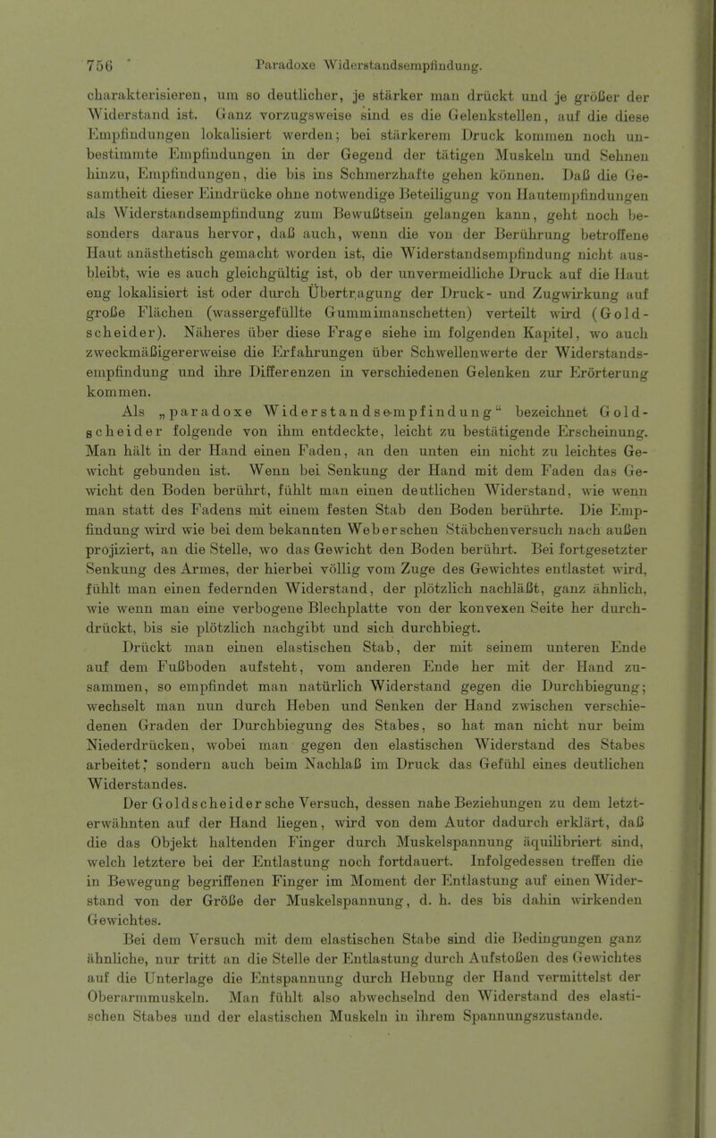 charakterisieren, um so deutlicher, je starker man driickt und je groCer der Widerstand ist. Ganz vorzugsweise sind es die Geleukstellen, auf die diese Empfindungeii lokalisiert werden; bei stiirkerem Druck kommen noch uii- bestimmte Empfiudungen in der Gegend der tiitigen Muskeln und Sehnen liiuzu, Empfindungen, die bis ins Schmerzhafte gehen konnen. I)aC die Ge- samtheit dieser Eindriicke ohne notwendige Beteiligung von Ilauteinpfindungen als Widerstandsemptindung zum BewuCtsein gelangen kann, geht noch be- sonders daraus hervor, daB auch, wenn die von der Beriihrung betroffene Haut anasthetisch gemacbt worden ist, die Widerstandsempflndung nicht aus- bleibt, wie es auch gleichgiiltig ist, ob der unvermeidliche Druck auf die Haut eng lokalisiert ist oder durch Ubertr,agung der Druck- und Zugwirkung auf groBe Fliichen (wassergefiillte Gummimanschetten) verteilt wird (Gold- scheider). Naheres ilber diese Frage siehe im folgenden Kapitel, wo auch zweckmiiBigererweise die Erfahrungen iiber Schwellenwerte der Widerstands- empfindung und ihre Differenzen in verschiedenen Gelenken zur Erorterung kommen. Als „ paradoxe Widerstan dse-mpf indung  bezeichnet Gold- scheider folgende von ihm entdeckte, leicht zu bestatigende Erscheinung. Man halt in der Hand einen Faden, an den unten ein nicht zu leichtes Ge- wicht gebunden ist. Wenn bei Senkung der Hand mit dem Faden das Ge- wicht den Boden beriihrt, fiihlt man einen deutlichen Widerstand, wie wenn man statt des Fadens mit einem festen Stab den Boden beriihrte. Die Emp- findung wird wie bei dem bekannten Weberschen Stabchenversuch nach auCen projiziert, an die Stelle, wo das Gewicht den Boden beriihrt. Bei fortgesetzter Senkung des Armes, der hierbei v5llig vom Zuge des Gewichtes entlastet wird, fiihlt man einen federnden Widerstand, der plotzlich nachlai3t, ganz ahnUch, wie wenn man eine verbogene Blechplatte von der konvexen Seite her durch- driickt, bis sie plotzlich nachgibt und sich durchbiegt. Driickt man einen elastischen Stab, der mit seinem unteren Ende auf dem FuCboden aufsteht, vom anderen Ende her mit der Hand zu- sammen, so empfindet man natiirlich Widerstand gegen die Durchbiegung; wechselt man nun durch Heben und Senken der Hand zAvischen verschie- denen Graden der Durchbiegung des Stabes, so hat man nicht nur beim Niederdriicken, wobei man gegen den elastischen Widerstand des Stabes arbeitet' sondern auch beim NachlaC im Druck das Gefiihl eines deutlichen Widerstandes. Der Goldscheider sche Versuch, dessen nahe Beziehungen zu dem letzt- erwahnten auf der Hand liegen, wird von dem Autor dadurch erklart, daC die das Objekt haltenden Finger durch Muskelspannung iiquiUbriert sind, welch letztere bei der Entlastung noch fortdauert. Infolgedessen treffen die in Bewegung begriffenen Finger im Moment der Entlastung auf einen Wider- stand von der Grofie der Muskelspannung, d. h. des bis dahin wirkenden Gewichtes. Bei dem Versuch mit dem elastischen Stabe sind die Bedingungen ganz ahnliche, nur tritt an die Stelle der Entlastung durch AufstoDen des Gewichtes auf die Unterlage die Entspannung durch Hebung der Hand vermittelst der Oberarmmuskeln. Man fiihlt also abwechselnd den Widerstand des elasti- schen Stabes und der elastischen Muskeln in ihrem Spannungszustande.