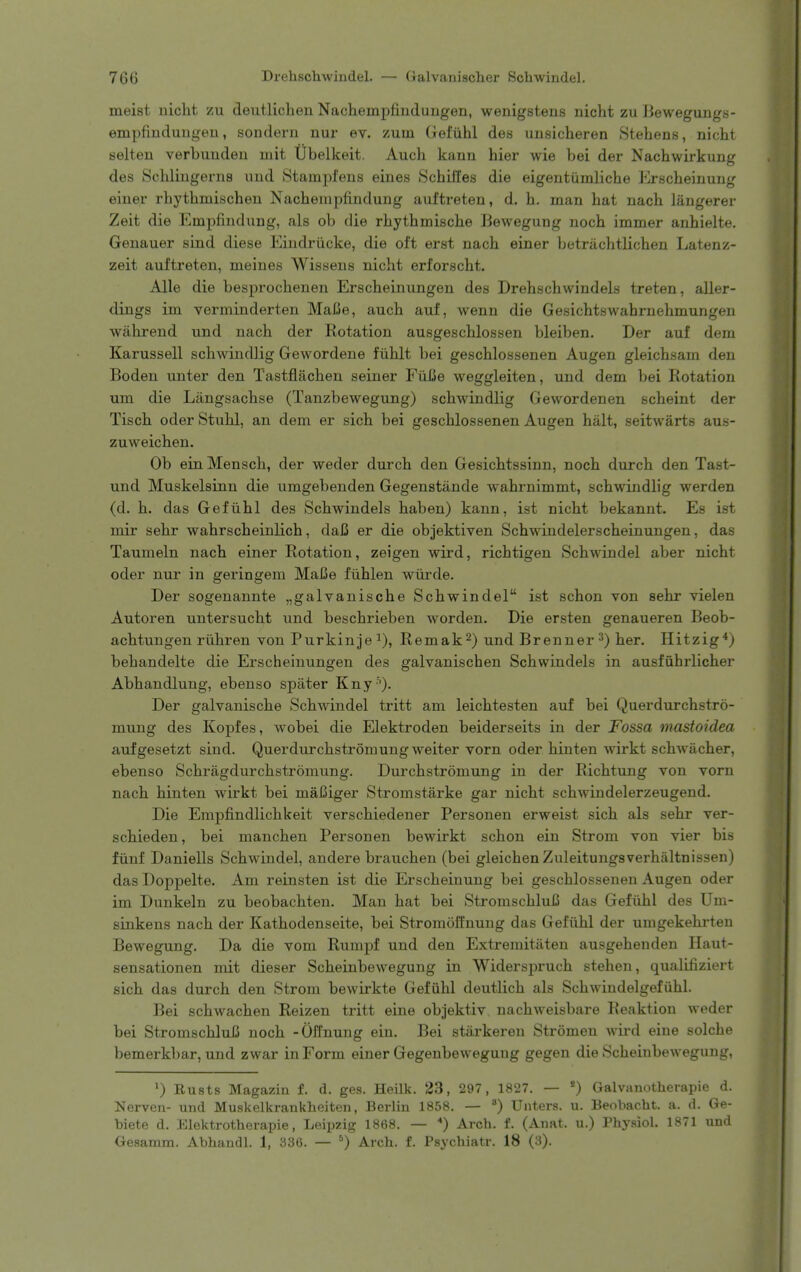 meist nicht zu deutlichen Nachempfiudungen, wenigstens nicht zu Bewegungs- empfindungen, sondern nur ev. zuin Gefiihl des unsicheren Stehens, nicht selten verbuuden mit tlbelkeit. Auch kann hier wie bei der Nachwirkung des Schliugerns und Stampfens eines Schiifes die eigentiimliche Erscheinung einer rbythmischeu Nacheinpfindung aultreten, d. h. man hat nach liingerer Zeit die Empfindiing, als ob die rhythmische Bewegung noch immer anhielte. Genauer sind diese Eindriicke, die oft erst nach einer betriichtlichen Latenz- zeit auftreten, meines Wissens nicht erforscht. Alle die besprochenen Erscheinungen des Drehschwindels treten, aller- dings im verminderten Malie, auch auf, wenn die Gesichtswahrnehmungen wahrend und nach der Rotation ausgeschlossen bleiben. Der auf dem Karussell schwindlig Gewordene fiihlt bei geschlossenen Augen gleichsam den Boden unter den Tastflachen seiner Fiifie weggleiten, und dem bei Rotation um die Langsachse (Tanzbewegung) schwindlig Gewordenen scheint der Tisch oder Stuhl, an dem er sich bei geschlossenen Augen halt, seitwarts aus- zuweichen. Ob ein Mensch, der weder durch den Gesichtssinn, noch durch den Tast- und Muskelsinn die umgebenden Gegenstande wahrnimmt, schwindlig werden (d. h. das Gefiihl des Schwindels haben) kann, ist nicht bekannt. Es ist mir sehr wahrscheinlich, daC er die objektiven Schwindelerscheinungen, das Taumeln nach einer Rotation, zeigen wird, richtigen Schwindel aber nicht oder nur in gei'ingem Mai3e fiihlen wiirde. Der sogenannte „galvanische Schwindel ist schon von sehr vielen Autoren untersucht und beschrieben worden. Die ersten genaueren Beob- achtungen riihren von Purkinje^), Remak^) und Brenner 3) her. Hitzig^) behandelte die Erscheinungen des galvanischen Schwindels in ausfiihrlicher Abhandlung, ebenso spater Kny ''). Der galvanische Schwindel tritt am leichtesten auf bei Querdurchstro- mung des Kopfes, wobei die Elektroden beiderseits in der Fossa mastoidea aufgesetzt sind. Querdurchstromung weiter vorn oder hinten wirkt schwacher, ebenso Schragdurchstromung. Durchstromung in der Richtung von vorn nach hinten wirkt bei mai3iger Stromstarke gar nicht schwindelerzeugend. Die Erapfindlichkeit verschiedener Personen erweist sich als sehr ver- schieden, bei manchen Personen bewirkt schon ein Strom von vier bis fiinf Daniells Schwindel, andere brauchen (bei gleichen Zuleitungsverhaltnissen) das Doppelte. Am reinsten ist die Erscheinung bei geschlossenen Augen oder im Dunkeln zu beobachten. Man hat bei StromschluB das Gefiihl des Um- sinkens nach der Kathodenseite, bei Stromoffnung das Gefiihl der umgekehrten Bewegung. Da die vom Rumpf und den Extremitiiten ausgehenden Haut- sensationen mit dieser Scheinbewegung in Widerspruch stehen, qualifiziert sich das durch den Strom bewirkte Gefiihl deutlich als Schwindelgefiihl. Bei schwachen Reizen tritt eine objektiv nachweisbare Reaktion weder bei StromschluiJ noch -Offnung ein. Bei starkereu Stromen wird eiue solche bemerkbar, und zwar in Form einer Gegenbeweguug gegen die Scheinbewegung, ^) Busts Magazin f. d. ges. Heilk. 23, 297, 1827. — *) Galvanotherapie d. Nerven- und Muskelkrankheiten, Berlin 1858. — Unters. u. Beobacht. a. d. Ge- biete d. Elektrotherapie, Leipzig 1868. — ) Arch. f. (Anat. u.) Physiol. 1871 und Gesamm. Abhandl. 1, 336. — ^) Arch. f. Psychiatr. 18 (3).