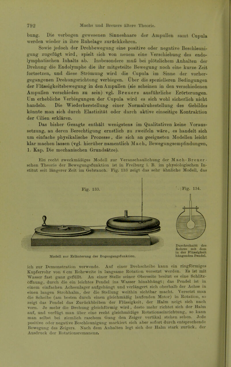 bung. Die verbogen gewesenen Sinneshaare der Ampullen saint Cupula werden wieder in ihre Ruhelage zuruckkehren. Sowie jedoch der Drehbewegung eine positive oder negative Bescbleuni- gung zugefiigt wird, spielt sich von neuem eine Verschiebung des endo- lympbatischen Inhalts ab. Insbesondere mufi bei plotzlichem Anbalten der Drehung die Endolymphe die ihr mitgeteilte Bewegung noch eine kurze Zeit fortsetzen, und diese Stromung wird die Cupula im Sinne der vorher- gegangenen Drehungsricbtung verbiegen. Uber die spezielleren Bedingungen der Fliissigkeitsbewegung in den Ampullen (sie scbeinen in den verschiedenen Ampullen verscbieden zu sein) vgl. Breuers ausi'ubrlicbe Erorterungen. Um erheblicbe Verbiegungen der Cupula wird es sicb wobl sicberlich nicht handeln. Die Wiederherstellung einer Normalruhestellung des Gebildes konnte man sich durcb Elastizitat oder durcb aktive einseitige Kontraktion der Cilien erklaren. Das bisber Gesagte enthalt wenigstens im Qualitativen keine Voraus- setzung, an deren Berecbtigung ernstlich zu zweifeln ware, es handelt sicb um einfacbe pbysikalische Prozesse , die sicb an geeigneten Modellen leicbt klar macben lassen (vgl. bieriiber namentlicb Macb, Bewegungsempfindungen, 1. Kap. Die mecbaniscben Grundsatze). Ein recM z^veckmaJSiges Modell zui- Verauscliaulicliung der Mach-Breuer- sclien Theorie der Bewegungsfunktion ist in Freiburg i. B. im physiologisclien In- stitut seit langerer Zeit im Gebrauch. Fig. 133 zeigt das sehr ahnliche Modell, das Fig. 133. - iFig. 134. ModeU zur Erlauterung der Bogengangsfunktion. Durchschnitt des Rohres mit dem in der Flttssigkeit hiingenden PendeL ich zur Demonstration vei-wende. Auf einer Drelischeibe kann ein ringformiges Kupferrohr von 6 cm Eohrweite in langsame Rotation versetzt werden. Es ist mit Wasser fast ganz gefiillt. An einer Stelle seiner Oberseite besitzt es eine Scblitz- offnung, durch die ein leicbtes Pendel ins Wasser hinabhangt; das Pendel ist in einem einfacben Acbsenlager aufgebangt und verlangert sich oberbalb der Achse in einen langen Stvohhalm, der die Stellung weithin sichtbar macht. Versetzt man die Scheibe (am besten durch einen gleichmiiCig laufenden Motor) in Rotation, so zeigt das Pendel das Zuriickbleiben der Fliissigkeit, der Halm neigt sich nach vom. Je mehr die Drehung gleichformig wird , desto mehr richtet sich der Halm auf, und verfiigt man iiber eine recht gleichnuiCige Rotationscinrichtuug, so kann man selbst bei zicmlich raschem Gang den Zeiger vertikal stehen seben. Jede positive oder negative Beschleunigung markiert sicb aber sofort durch entsprechende Bewegung des Zeigers. Nach dem Anbalten legt sich der Halm stark zuriick, der Ausdruck der Botationsremanenz.