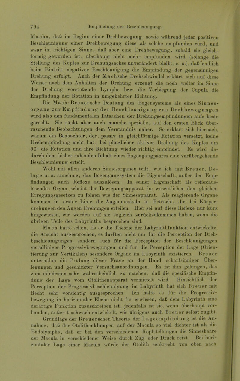 Machs, daC iin Beginn einer Drehbewegung, sowie wahrend jeder positiven Beschleunigung einer Drebbewegung diese als solcbe eiiipfunden wird, und zwar im ricbtigen Sinne, daC aber eine Drebbewegung, sobald eie gleich- formig geworden ist, iiberbaupt nicbt mebr empl'unden wird (solange die Stellung des Kopfes zur Drebungsacbse unverandert bleibt, s. u.), dafi'endlicb beim Eintritt negativer Bescbleuuigung die Empfindung der gegensinnigen Drebung erfolgt. Aucb der Macbscbe Drebscbwindel erklart sicb auf diese Weise: nacb dera Anbalten der Drebung erzeugt die nocb weiter im Sinne der Drebung vorstolknde Lympbe bzw. die Verbiegung der Cupula die Empfindung der Rotation in uragekebrter Ricbtung. Die Macb-Breuerscbe Deutung des Bogensystems als eines Sinnes- organs zur Empfindung der Bescbleunigung von Drebbewegungen wird also den fundamentalen Tatsacben der Drebungsempfindungen aufs beste gerecbt. Sie ruckt aber aucb mancbe spezielle, auf den ersten Blick iiber- rascbende Beobacbtungen dem Verstandnis naber. So erklart sicb hieruach. warum ein Beobacbter, der, passiv in gleicbformige Rotation versetzt, keine Drebempfindung mebr bat, bei plotzlicber aktiver Drebung des Kopfes um 90** die Rotation und ibre Ricbtung wieder ricbtig empfindet. Es wird da- durcb dem bisber rubenden Inbalt eines Bogengangpaares eine vorubergebeude Bescbleunigung erteilt. Wobl mit alien anderen Sinnesorganen teilt, wie icb mit Breuer, De- lag e u. a. annebme, das Bogengangsystem die Eigeuschaft, auUer den Emp- findungen aucb Reflexe auszulosen. In seiner Eigenscbaft als reflexaus- losendes Organ scbeint der Bewegungsapparat im wesentlicben den gleicben Erregungsgesetzen zu folgen wie der Sinnesapparat. Als reagierende Organe kommen in erster Linie die Augeumuskeln in Betracbt, die bei Korper- drebungen den Augen Drebungen erteilen. Hier sei auf diese Reflexe nur kurz hingewiesen, wii' werden auf sie sogleicb zuriickzukommen baben, wenn die iibrigen Teile des Labyrintbs besprocben sind. Macb batte scbon, als er die Tbeorie der Labyrintbfunktion eutwickelte, die Ansicbt ausgesprocben, es diirften nicbt nur fiir die Perception der Dreb- bescbleunigungen, sondern aucb fiir die Perception der Bescbleunigungen geradliniger Progressivbewegungen und fiir die Perception der Lage (Orien- tierung zur Yertikalen) besondere Organe im Labyrintb existieren. Breuer unternabm die Priifung dieser Frage an der Hand scbarfsinniger Uber- legungen und gescbickter Versucbsanordnungen. Es ist ibm gelungeu, da.s zum mindesten sebr wabrscbeinlicb zu macben, daC die spezifiscbe Empfin- dung der Lage vom Otolitbenapparat vermittelt wird. Hinsicbtlicb der Perception der Progressivbescbleunigung im Labyrintb bat sicb Breuer mit Recbt sebr vorsicbtig ausgesprocben. Icb balte es fiir die Progressiv- bewegung in borizontaler Ebene nicbt fiir erwiesen, daC dem Labyrintb eine derartige Funktion zuzuscbreiben ist, jedenfalls ist sie, wenn iiberbaupt vor- banden, auBerst scbwacb entwickelt, wie ubrigens aucb Breuer selbst zugibt. Grundlage der Breuerscben Tbeorie der Lageempfindung ist die An- nahme, daB der Otolitbenklumpen auf der Macula so viel dicbter ist als die Endolympbe, dal5 er bei den verscbiedenen Kopfstelhingen die Sinnesbaare der Macula in verschiedener Weise durcb Zug oder Druck reizt. Bei bori- zontaler Lage einer Macula wiirde der Otolitb senkrecbt von oben nach