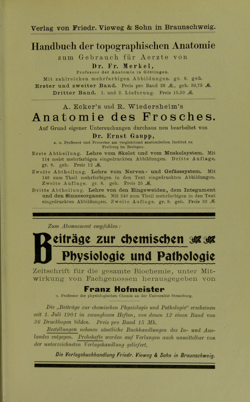 Handbuch der topographisclien Anatomie zum Grebrauch fiir Aerzte von Dr. Fr. Merkel, Professor der Anatomie in GOttingen. Mit zahlreiclien raelirfarbigen Abbildungen. gr. 8. geh. Erster und zweiter Band. Pi*eis pro Band 28 Jk, geb. 30,75 Jk Dritter Band. 1. und 2. Lieferung. Preis 15,50 Jk A. Ecker's und R. Wiedersheim's Anatomie des Frosches. Auf Grund eigener Untersuchungen durchaus neu bearbeitet von Dr. Ernst Gaupp, a. o. Professor und Prosector am vergleicliend anatomischen Institut zu Preiburg im Breisgau. Erste Abtheilung. Lehre vom Skelet und vom Muskelsystem. Mit 114 meist mebrfarbigen eingedruckten Abbildungen. Dritte Auflage. gr. 8. geb. Preis 12 JL Zweite Abtheilung. Lehre vom Nerven- und Gefasssystem. Mit 146 zum Tbeil mebrfarbigen in den Text eingedruckten Abbildungen. Zweite Auflage. gr. 8. geb. Preis 25 Jk Dritte Abtheilung. Lehre von den Eingeweiden, dem Integument und den Sinnesorganen. Mit 240 zum Tbeil mebrfarbigen in den Text eingedruckten Abbildungen. Zweite Auflage. gr. 8. geh. Preis 33 M. Zum Ahonnement empfohlen: Beitr^ae zur cftemiscben mm Pbysiologie und Patboloaie Zeitschrift flir die gesamte Biocliemie, unter Mit- wirkung- von Fachgenossen herausgeg-elbeii von Franz Hofmeister o. Professor der physiologischen Chemie an der Universitiit Strassburg. Die „Beitrdge zur chemischm Physiologie und Pathologie erscheinen seit 1. JuU 1901 in zivanglosen He/ten, von denen 12 einen Band von 36 Druckhogen hilden. Preis pro Band 15 Mk. Bestellungen nehmen sdmtliche Buchhandlungen des In- und Aus- landes entgegen. Prdhehefte werden auf Verlangen audi unmittelhar von der unterzeichneten Verlagshandlung geliefert. Die Verlagsbuchhandlung Friedr. Vieweg & Sohn in Braunschweig.